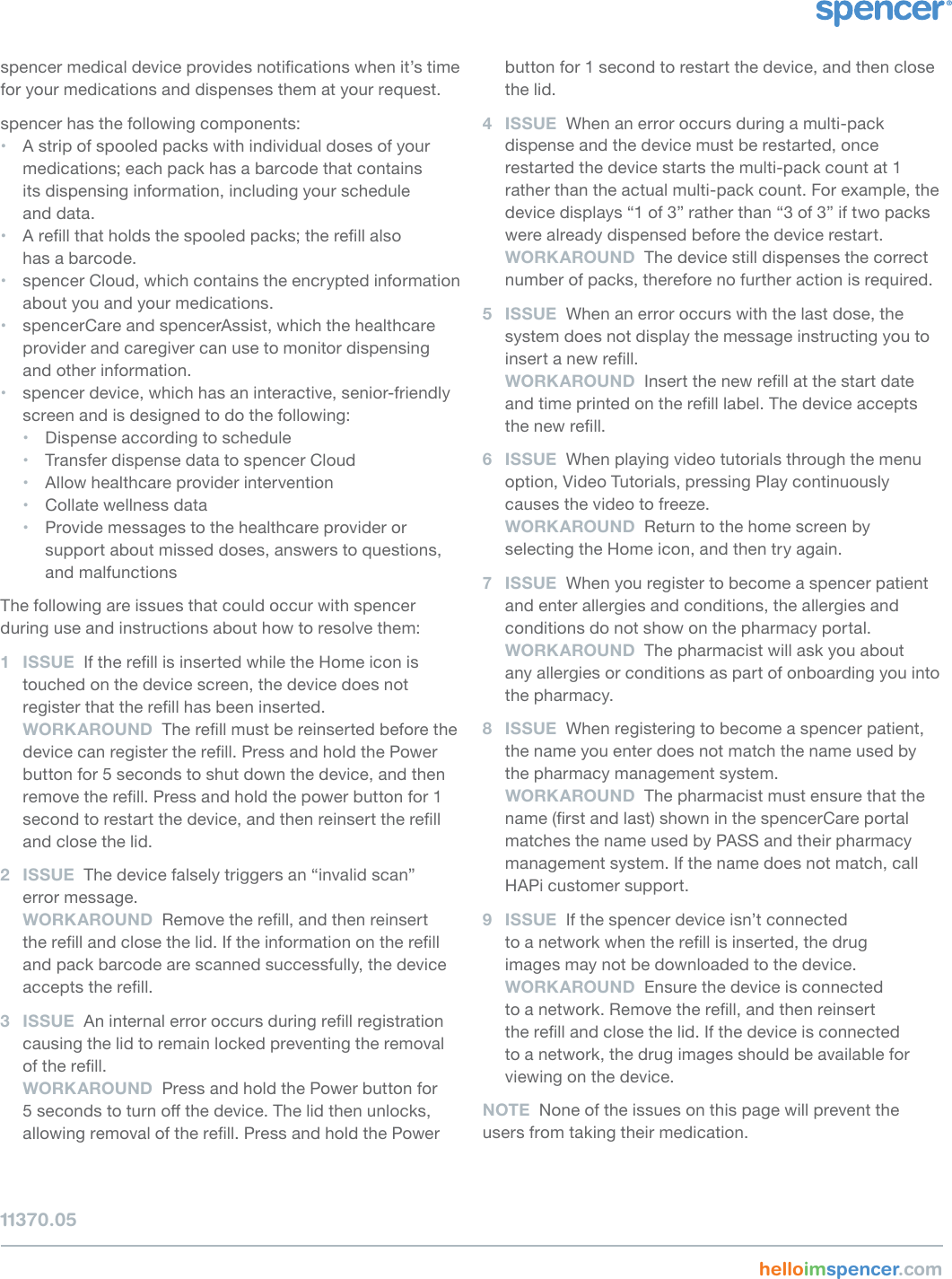 spencer medical device provides notications when it’s time for your medications and dispenses them at your request.spencer has the following components:• A strip of spooled packs with individual doses of your medications; each pack has a barcode that contains  its dispensing information, including your schedule  and data.• A rell that holds the spooled packs; the rell also  has a barcode.• spencer Cloud, which contains the encrypted information about you and your medications.• spencerCare and spencerAssist, which the healthcare provider and caregiver can use to monitor dispensing and other information.• spencer device, which has an interactive, senior-friendly screen and is designed to do the following:• Dispense according to schedule• Transfer dispense data to spencer Cloud• Allow healthcare provider intervention• Collate wellness data• Provide messages to the healthcare provider or support about missed doses, answers to questions, and malfunctionsThe following are issues that could occur with spencer  during use and instructions about how to resolve them:1  ISSUE  If the rell is inserted while the Home icon is touched on the device screen, the device does not register that the rell has been inserted. WORKAROUND  The rell must be reinserted before the device can register the rell. Press and hold the Power button for 5 seconds to shut down the device, and then remove the rell. Press and hold the power button for 1 second to restart the device, and then reinsert the rell and close the lid.2  ISSUE  The device falsely triggers an “invalid scan”  error message. WORKAROUND  Remove the rell, and then reinsert the rell and close the lid. If the information on the rell and pack barcode are scanned successfully, the device accepts the rell.3  ISSUE  An internal error occurs during rell registration causing the lid to remain locked preventing the removal of the rell.  WORKAROUND  Press and hold the Power button for 5 seconds to turn o the device. The lid then unlocks, allowing removal of the rell. Press and hold the Power button for 1 second to restart the device, and then close the lid.4  ISSUE  When an error occurs during a multi-pack dispense and the device must be restarted, once restarted the device starts the multi-pack count at 1 rather than the actual multi-pack count. For example, the device displays “1 of 3” rather than “3 of 3” if two packs were already dispensed before the device restart. WORKAROUND  The device still dispenses the correct number of packs, therefore no further action is required.5  ISSUE  When an error occurs with the last dose, the system does not display the message instructing you to insert a new rell. WORKAROUND  Insert the new rell at the start date and time printed on the rell label. The device accepts the new rell.6  ISSUE  When playing video tutorials through the menu option, Video Tutorials, pressing Play continuously causes the video to freeze. WORKAROUND  Return to the home screen by selecting the Home icon, and then try again.7  ISSUE  When you register to become a spencer patient and enter allergies and conditions, the allergies and conditions do not show on the pharmacy portal. WORKAROUND  The pharmacist will ask you about  any allergies or conditions as part of onboarding you into the pharmacy.8  ISSUE  When registering to become a spencer patient, the name you enter does not match the name used by the pharmacy management system. WORKAROUND  The pharmacist must ensure that the name (rst and last) shown in the spencerCare portal matches the name used by PASS and their pharmacy management system. If the name does not match, call HAPi customer support.9  ISSUE  If the spencer device isn’t connected  to a network when the rell is inserted, the drug  images may not be downloaded to the device. WORKAROUND  Ensure the device is connected  to a network. Remove the rell, and then reinsert  the rell and close the lid. If the device is connected  to a network, the drug images should be available for viewing on the device.NOTE  None of the issues on this page will prevent the users from taking their medication.    helloimspencer.com 11370.05