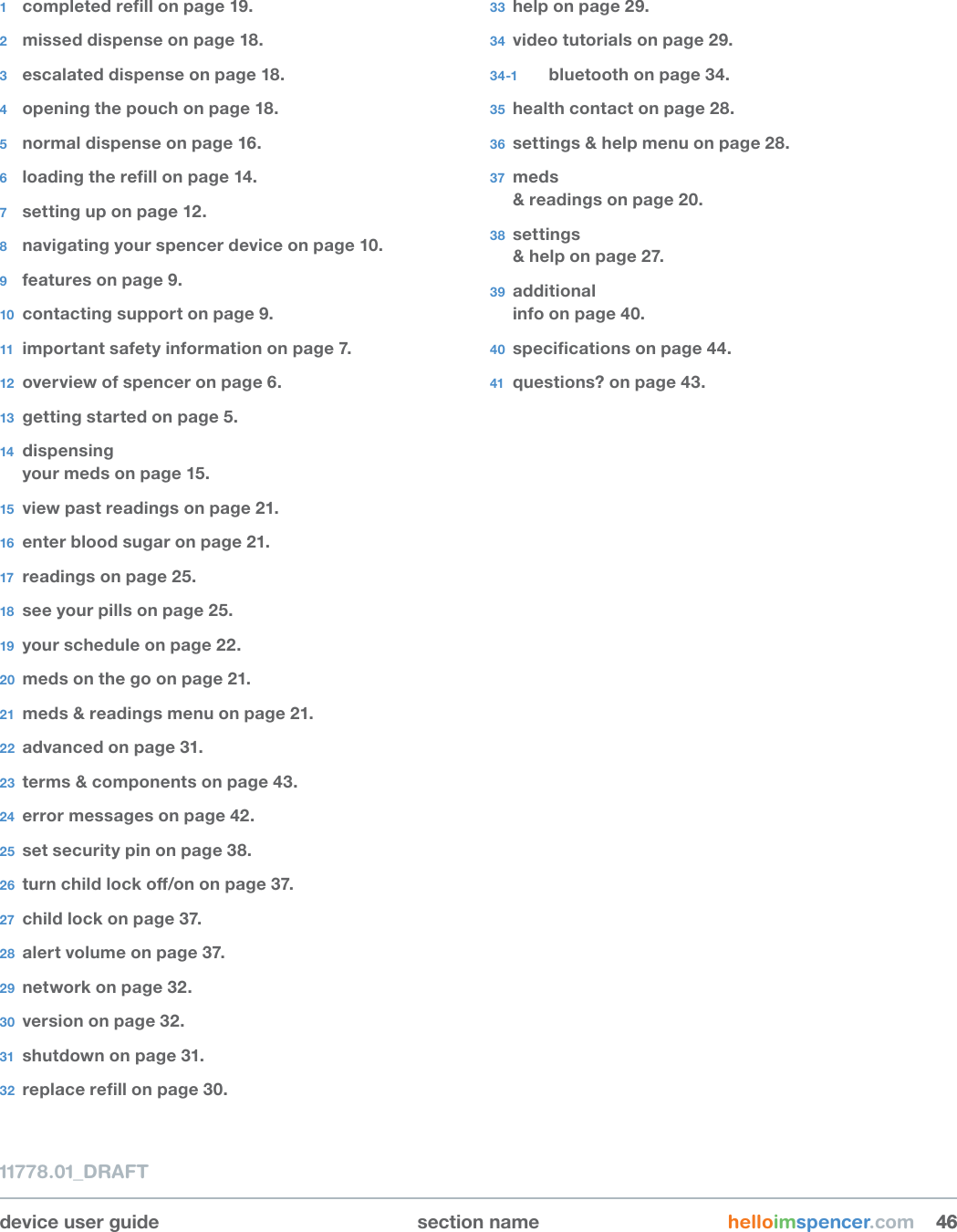 device user guide section name helloimspencer.com 464611778.01_DRAFT1  completedrellonpage19.2  missed dispense on page 18.3  escalated dispense on page 18.4  opening the pouch on page 18.5  normal dispense on page 16.6  loadingtherellonpage14.7  setting up on page 12.8  navigating your spencer device on page 10.9  features on page 9.10  contacting support on page 9.11  important safety information on page 7.12  overview of spencer on page 6.13  getting started on page 5.14  dispensing your meds on page 15.15  view past readings on page 21.16  enter blood sugar on page 21.17  readings on page 25.18  see your pills on page 25.19  your schedule on page 22.20  meds on the go on page 21.21  meds &amp; readings menu on page 21.22  advanced on page 31.23  terms &amp; components on page 43.24  error messages on page 42.25  set security pin on page 38.26  turnchildlocko/ononpage37.27  child lock on page 37.28  alert volume on page 37.29  network on page 32.30  version on page 32.31  shutdown on page 31.32  replacerellonpage30.33  help on page 29.34  video tutorials on page 29.34-1  bluetooth on page 34.35  health contact on page 28.36  settings &amp; help menu on page 28.37  meds &amp; readings on page 20.38  settings &amp; help on page 27.39  additional info on page 40.40  specicationsonpage44.41  questions? on page 43.