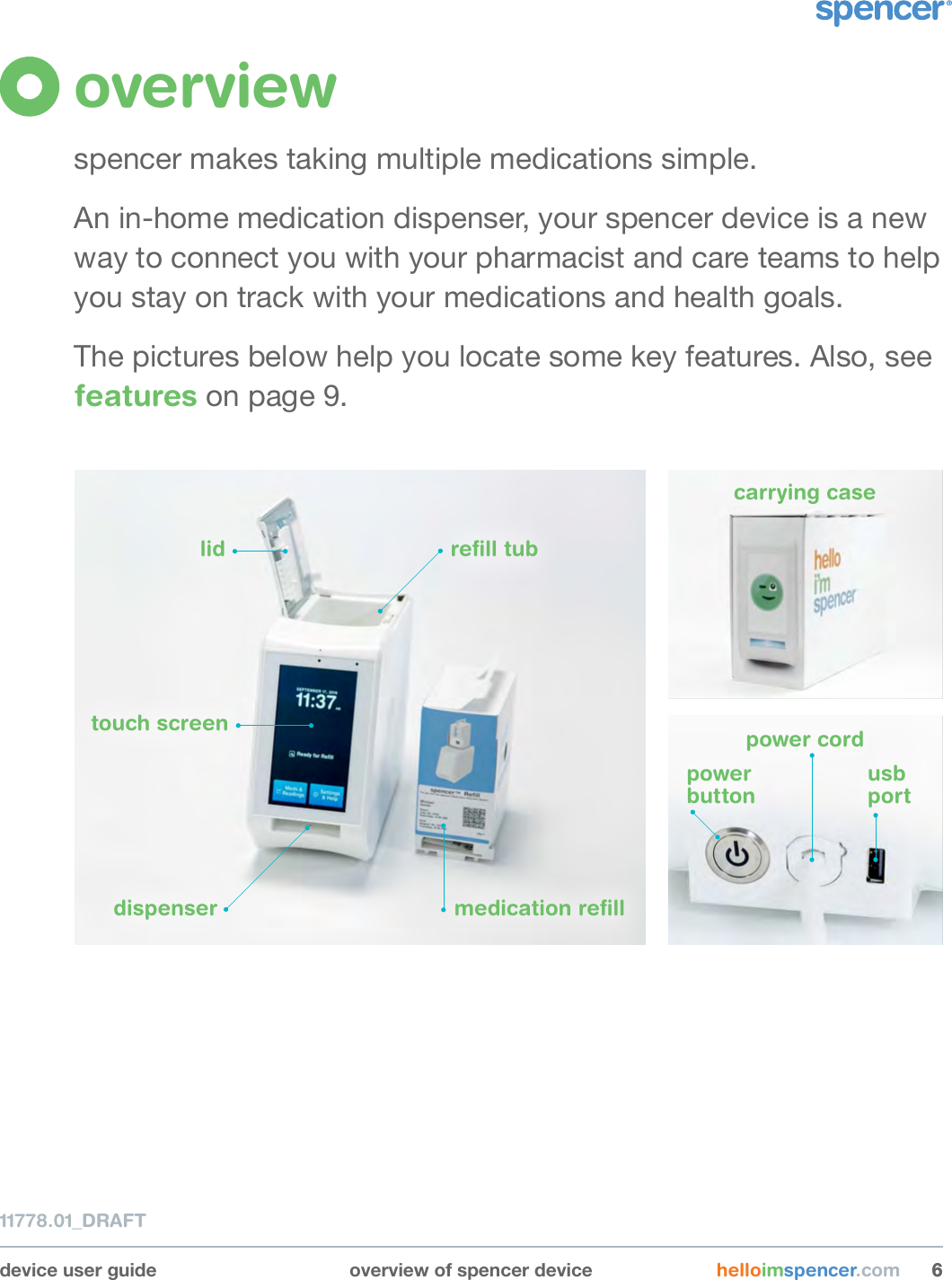 11778.01_DRAFTdevice user guide overview of spencer device helloimspencer.com 66overviewspencer makes taking multiple medications simple.An in-home medication dispenser, your spencer device is a new way to connect you with your pharmacist and care teams to help you stay on track with your medications and health goals. The pictures below help you locate some key features. Also, see features on page 9.lid reﬁll tubmedication reﬁlltouch screendispenserpower  buttonusb  portpower cordcarrying case