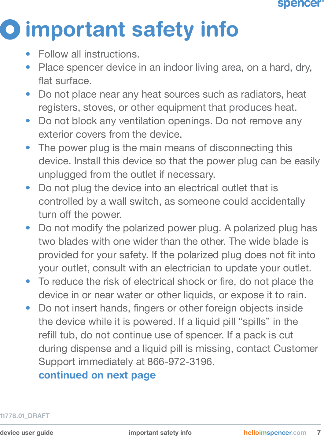 device user guide important safety info helloimspencer.com 7711778.01_DRAFTimportant safety info•  Follow all instructions. •  Place spencer device in an indoor living area, on a hard, dry,  at surface.•  Do not place near any heat sources such as radiators, heat registers, stoves, or other equipment that produces heat. •  Do not block any ventilation openings. Do not remove any exterior covers from the device.•  The power plug is the main means of disconnecting this device. Install this device so that the power plug can be easily unplugged from the outlet if necessary.•  Do not plug the device into an electrical outlet that is controlled by a wall switch, as someone could accidentally turn o the power.•  Do not modify the polarized power plug. A polarized plug has two blades with one wider than the other. The wide blade is provided for your safety. If the polarized plug does not t into your outlet, consult with an electrician to update your outlet.•  To reduce the risk of electrical shock or re, do not place the device in or near water or other liquids, or expose it to rain.•  Do not insert hands, ngers or other foreign objects inside the device while it is powered. If a liquid pill “spills” in the rell tub, do not continue use of spencer. If a pack is cut during dispense and a liquid pill is missing, contact Customer Support immediately at 866-972-3196. continued on next page