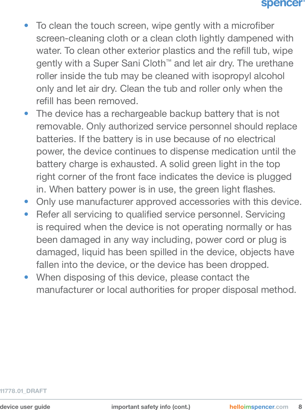 device user guide important safety info (cont.) helloimspencer.com 8811778.01_DRAFT•  To clean the touch screen, wipe gently with a microber screen-cleaning cloth or a clean cloth lightly dampened with water. To clean other exterior plastics and the rell tub, wipe gently with a Super Sani Cloth™ and let air dry. The urethane roller inside the tub may be cleaned with isopropyl alcohol only and let air dry. Clean the tub and roller only when the rell has been removed. •  The device has a rechargeable backup battery that is not removable. Only authorized service personnel should replace batteries. If the battery is in use because of no electrical power, the device continues to dispense medication until the battery charge is exhausted. A solid green light in the top right corner of the front face indicates the device is plugged in. When battery power is in use, the green light ashes.•  Only use manufacturer approved accessories with this device. •  Refer all servicing to qualied service personnel. Servicing is required when the device is not operating normally or has been damaged in any way including, power cord or plug is damaged, liquid has been spilled in the device, objects have fallen into the device, or the device has been dropped.•  When disposing of this device, please contact the manufacturer or local authorities for proper disposal method.