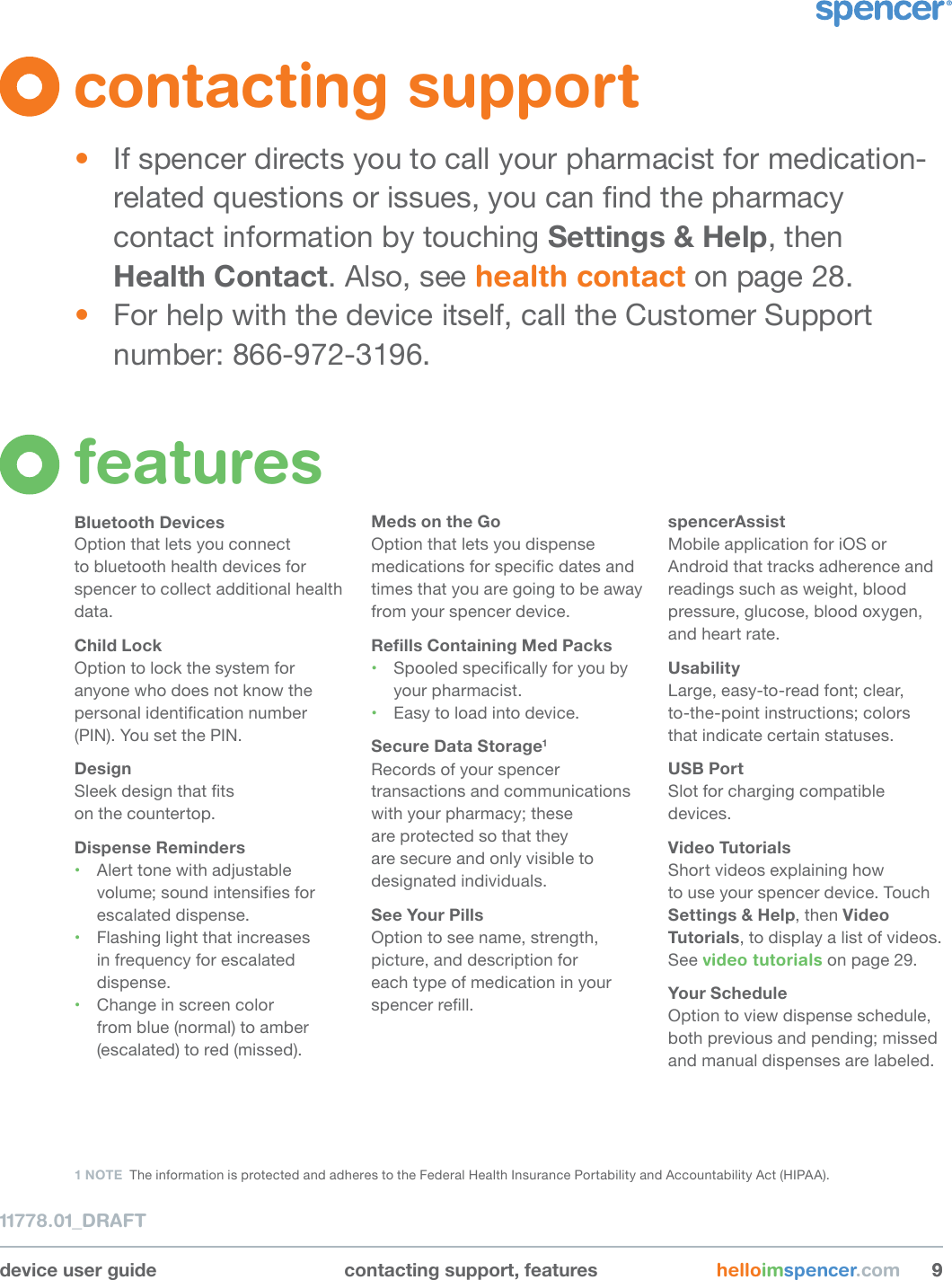 device user guide contacting support, features helloimspencer.com 9911778.01_DRAFTfeaturesBluetooth DevicesOption that lets you connect to bluetooth health devices for spencer to collect additional health data.Child LockOption to lock the system for anyone who does not know the personal identication number (PIN). You set the PIN.DesignSleek design that ts  on the countertop.Dispense Reminders• Alert tone with adjustable volume; sound intensies for escalated dispense.• Flashing light that increases in frequency for escalated dispense.• Change in screen color from blue (normal) to amber (escalated) to red (missed).Meds on the GoOption that lets you dispense medications for specic dates and times that you are going to be away from your spencer device.RellsContainingMedPacks• Spooled specically for you by your pharmacist.• Easy to load into device.Secure Data Storage1Records of your spencer transactions and communications with your pharmacy; these  are protected so that they are secure and only visible to designated individuals.See Your PillsOption to see name, strength, picture, and description for  each type of medication in your spencer rell.spencerAssist Mobile application for iOS or Android that tracks adherence and readings such as weight, blood pressure, glucose, blood oxygen, and heart rate.UsabilityLarge, easy-to-read font; clear,  to-the-point instructions; colors that indicate certain statuses.USB PortSlot for charging compatible devices.Video TutorialsShort videos explaining how  to use your spencer device. Touch Settings &amp; Help, then Video Tutorials, to display a list of videos. See video tutorials on page 29.Your ScheduleOption to view dispense schedule, both previous and pending; missed and manual dispenses are labeled.1 NOTE  The information is protected and adheres to the Federal Health Insurance Portability and Accountability Act (HIPAA).contacting support•  If spencer directs you to call your pharmacist for medication-related questions or issues, you can nd the pharmacy contact information by touching Settings &amp; Help, then Health Contact. Also, see health contact on page 28. •  For help with the device itself, call the Customer Support number: 866-972-3196.