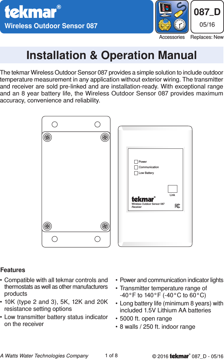 Wireless Outdoor Sensor 087Installation &amp; Operation Manual087_D05/16AccessoriesReplaces: New© 2016   087_D - 05/161 of 8A Watts Water Technologies CompanyThe tekmar Wireless Outdoor Sensor 087 provides a simple solution to include outdoor temperature measurement in any application without exterior wiring. The transmitter and receiver are sold pre-linked and are installation-ready. With exceptional range and an 8 year battery life, the Wireless Outdoor Sensor 087 provides maximum accuracy, convenience and reliability.FeaturesWireless Outdoor Sensor 087ReceiverCommunicationPowerLow BatteryLink• Compatible with all tekmar controls and thermostats as well as other manufacturers products• 10K (type 2 and 3), 5K, 12K and 20K resistance setting options• Low transmitter battery status indicator on the receiver• Power and communication indicator lights• Transmitter temperature range of -40°F to 140°F (-40°C to 60°C)• Long battery life (minimum 8 years) with included 1.5V Lithium AA batteries• 5000 ft. open range• 8 walls / 250 ft. indoor range