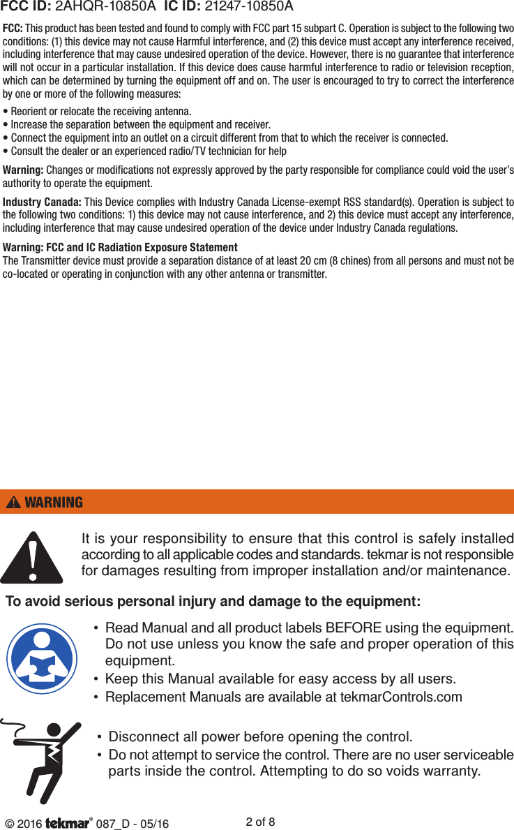 © 2016   087_D - 05/16 2 of 8To avoid serious personal injury and damage to the equipment:It is your responsibility to ensure that this control is safely installed according to all applicable codes and standards. tekmar is not responsible for damages resulting from improper installation and/or maintenance.• Read Manual and all product labels BEFORE using the equipment. Do not use unless you know the safe and proper operation of this equipment.•  Keep this Manual available for easy access by all users.•  Replacement Manuals are available at tekmarControls.com•  Disconnect all power before opening the control.• Do not attempt to service the control. There are no user serviceable parts inside the control. Attempting to do so voids warranty.FCC ID: 2AHQR-10850A  IC ID: 21247-10850AFCC: This product has been tested and found to comply with FCC part 15 subpart C. Operation is subject to the following two conditions: (1) this device may not cause Harmful interference, and (2) this device must accept any interference received, including interference that may cause undesired operation of the device. However, there is no guarantee that interference will not occur in a particular installation. If this device does cause harmful interference to radio or television reception, which can be determined by turning the equipment off and on. The user is encouraged to try to correct the interference by one or more of the following measures:• Reorient or relocate the receiving antenna.• Increase the separation between the equipment and receiver.• Connect the equipment into an outlet on a circuit different from that to which the receiver is connected.• Consult the dealer or an experienced radio/TV technician for helpWarning: Changes or modifications not expressly approved by the party responsible for compliance could void the user’s authority to operate the equipment. Industry Canada: This Device complies with Industry Canada License-exempt RSS standard(s). Operation is subject to the following two conditions: 1) this device may not cause interference, and 2) this device must accept any interference, including interference that may cause undesired operation of the device under Industry Canada regulations.Warning: FCC and IC Radiation Exposure StatementThe Transmitter device must provide a separation distance of at least 20 cm (8 chines) from all persons and must not be co-located or operating in conjunction with any other antenna or transmitter.