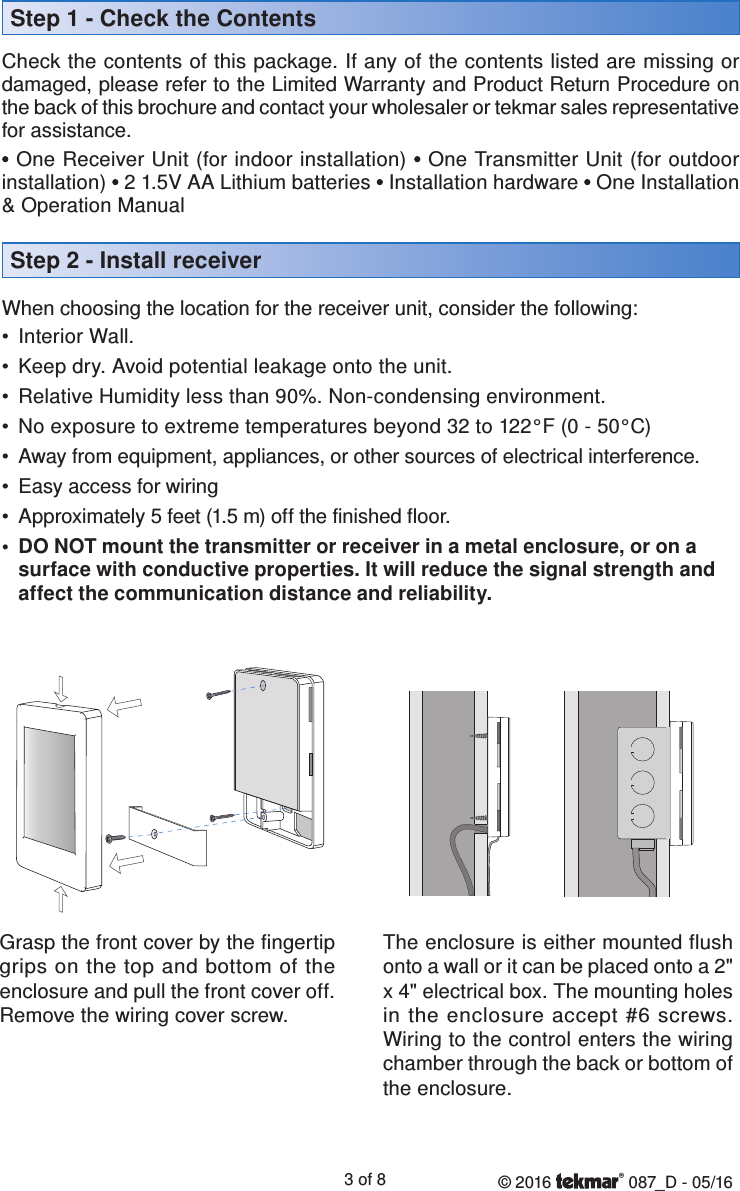 © 2016   087_D - 05/163 of 8Check the contents of this package. If any of the contents listed are missing or damaged, please refer to the Limited Warranty and Product Return Procedure on the back of this brochure and contact your wholesaler or tekmar sales representative for assistance.• One Receiver Unit (for indoor installation) • One Transmitter Unit (for outdoor installation) • 2 1.5V AA Lithium batteries • Installation hardware • One Installation &amp; Operation ManualWhen choosing the location for the receiver unit, consider the following:•  Interior Wall.•  Keep dry. Avoid potential leakage onto the unit.•  Relative Humidity less than 90%. Non-condensing environment.•  No exposure to extreme temperatures beyond 32 to 122°F (0 - 50°C)•  Away from equipment, appliances, or other sources of electrical interference.•  Easy access for wiring•  Approximately 5 feet (1.5 m) off the finished floor.•  DO NOT mount the transmitter or receiver in a metal enclosure, or on a surface with conductive properties. It will reduce the signal strength and affect the communication distance and reliability.Step 2 - Install receiverStep 1 - Check the ContentsGrasp the front cover by the fingertip grips on the top and bottom of the enclosure and pull the front cover off. Remove the wiring cover screw. The enclosure is either mounted flush onto a wall or it can be placed onto a 2&quot; x 4&quot; electrical box. The mounting holes in the enclosure accept #6 screws. Wiring to the control enters the wiring chamber through the back or bottom of the enclosure.