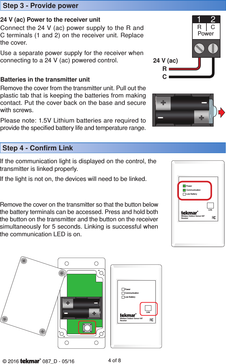 © 2016   087_D - 05/16 4 of 8Step 4 - Confirm LinkStep 3 - Provide power 24 V (ac) Power to the receiver unitConnect the 24 V (ac) power supply to the R and C terminals (1 and 2) on the receiver unit. Replace the cover.Use a separate power supply for the receiver when connecting to a 24 V (ac) powered control.1Power2CR24 V (ac)RCBatteries in the transmitter unitRemove the cover from the transmitter unit. Pull out the plastic tab that is keeping the batteries from making contact. Put the cover back on the base and secure with screws.Please note: 1.5V Lithium batteries are required to provide the specified battery life and temperature range. If the communication light is displayed on the control, the transmitter is linked properly.If the light is not on, the devices will need to be linked. Remove the cover on the transmitter so that the button below the battery terminals can be accessed. Press and hold both the button on the transmitter and the button on the receiver simultaneously for 5 seconds. Linking is successful when the communication LED is on.Wireless Outdoor Sensor 087ReceiverCommunicationPowerLow BatteryLinkWireless Outdoor Sensor 087ReceiverCommunicationPowerLow BatteryLink