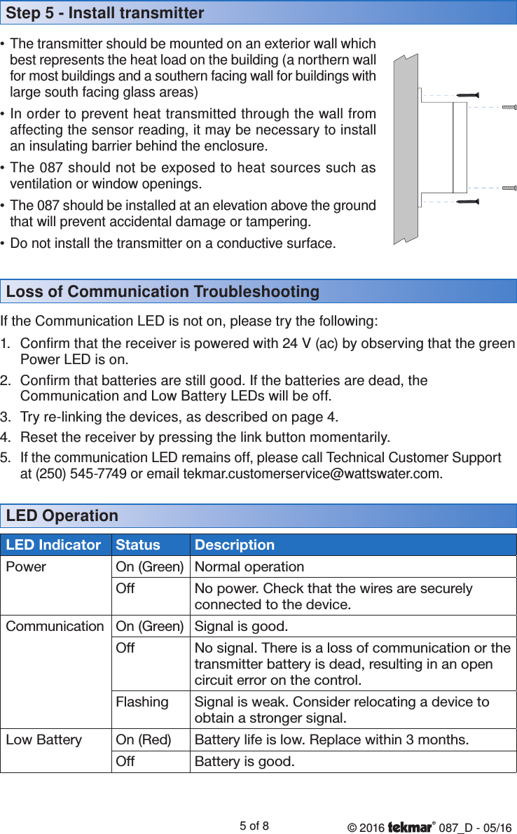 © 2016   087_D - 05/165 of 8LED OperationStep 5 - Install transmitter• The transmitter should be mounted on an exterior wall which best represents the heat load on the building (a northern wall for most buildings and a southern facing wall for buildings with large south facing glass areas)• In order to prevent heat transmitted through the wall from affecting the sensor reading, it may be necessary to install an insulating barrier behind the enclosure.• The 087 should not be exposed to heat sources such as ventilation or window openings.• The 087 should be installed at an elevation above the ground that will prevent accidental damage or tampering.• Do not install the transmitter on a conductive surface.Loss of Communication TroubleshootingIf the Communication LED is not on, please try the following:1.  Confirm that the receiver is powered with 24 V (ac) by observing that the green Power LED is on.2.  Confirm that batteries are still good. If the batteries are dead, the Communication and Low Battery LEDs will be off.3.  Try re-linking the devices, as described on page 4.4.  Reset the receiver by pressing the link button momentarily.  5.  If the communication LED remains off, please call Technical Customer Support at (250) 545-7749 or email tekmar.customerservice@wattswater.com.LED Indicator Status DescriptionPower On (Green) Normal operationOff No power. Check that the wires are securely  connected to the device.Communication On (Green) Signal is good.Off No signal. There is a loss of communication or the transmitter battery is dead, resulting in an open circuit error on the control.Flashing Signal is weak. Consider relocating a device to obtain a stronger signal.Low Battery On (Red) Battery life is low. Replace within 3 months.Off Battery is good.