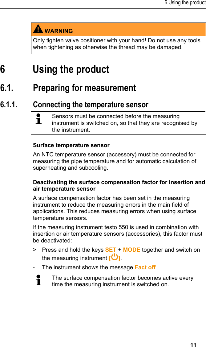 6 Using the product   11   WARNING Only tighten valve positioner with your hand! Do not use any tools when tightening as otherwise the thread may be damaged.    6 Using the product  6.1. Preparing for measurement 6.1.1. Connecting the temperature sensor    Sensors must be connected before the measuring instrument is switched on, so that they are recognised by the instrument.   Surface temperature sensor An NTC temperature sensor (accessory) must be connected for measuring the pipe temperature and for automatic calculation of superheating and subcooling. Deactivating the surface compensation factor for insertion and air temperature sensor A surface compensation factor has been set in the measuring instrument to reduce the measuring errors in the main field of applications. This reduces measuring errors when using surface temperature sensors. If the measuring instrument testo 550 is used in combination with insertion or air temperature sensors (accessories), this factor must be deactivated: &gt;  Press and hold the keys SET + MODE together and switch on the measuring instrument []. -  The instrument shows the message Fact off.    The surface compensation factor becomes active every time the measuring instrument is switched on.    