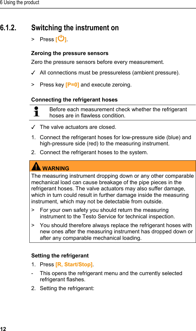 6 Using the product 12 6.1.2. Switching the instrument on &gt; Press [ ]. Zeroing the pressure sensors Zero the pressure sensors before every measurement. ✓ All connections must be pressureless (ambient pressure). &gt;  Press key [P=0] and execute zeroing. Connecting the refrigerant hoses   Before each measurement check whether the refrigerant hoses are in flawless condition.  ✓ The valve actuators are closed. 1.Connect the refrigerant hoses for low-pressure side (blue) and high-pressure side (red) to the measuring instrument. 2.Connect the refrigerant hoses to the system.  WARNINGThe measuring instrument dropping down or any other comparable mechanical load can cause breakage of the pipe pieces in the refrigerant hoses. The valve actuators may also suffer damage, which in turn could result in further damage inside the measuring instrument, which may not be detectable from outside. &gt;  For your own safety you should return the measuring instrument to the Testo Service for technical inspection. &gt;  You should therefore always replace the refrigerant hoses with new ones after the measuring instrument has dropped down or after any comparable mechanical loading.   Setting the refrigerant 1.Press [R, Start/Stop]. -  This opens the refrigerant menu and the currently selected refrigerant flashes. 2.Setting the refrigerant: 