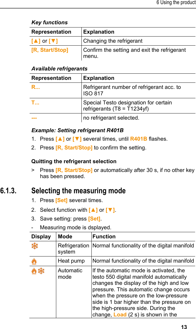 6 Using the product   13 Key functions  Representation   Explanation  [▲] or [▼] Changing the refrigerant  [R, Start/Stop]  Confirm the setting and exit the refrigerant menu. Available refrigerants  Representation   Explanation  R...  Refrigerant number of refrigerant acc. to ISO 817  T...  Special Testo designation for certain refrigerants (T8 = T1234yf) ---  no refrigerant selected. Example: Setting refrigerant R401B 1.Press [▲] or [▼] several times, until R401B flashes. 2.Press [R, Start/Stop] to confirm the setting. Quitting the refrigerant selection &gt; Press [R, Start/Stop] or automatically after 30 s, if no other key has been pressed.  6.1.3. Selecting the measuring mode 1.Press[Set] several times. 2.Select function with[▲] or [▼]. 3.Save setting: press [Set]. -  Measuring mode is dsplayed. Display Mode  Function  Refrigeration system Normal functionality of the digital manifold Heat pump  Normal functionality of the digital manifold  Automatic mode  If the automatic mode is activated, the testo 550 digital manifold automatically changes the display of the high and low pressure. This automatic change occurs when the pressure on the low-pressure side is 1 bar higher than the pressure on the high-pressure side. During the change, Load (2 s) is shown in the 