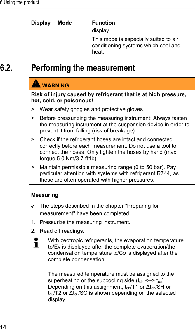 6 Using the product 14 Display Mode  Function display.  This mode is especially suited to air conditioning systems which cool and heat.   6.2. Performing the measurement   WARNING Risk of injury caused by refrigerant that is at high pressure, hot, cold, or poisonous! &gt;  Wear safety goggles and protective gloves. &gt;  Before pressurizing the measuring instrument: Always fasten the measuring instrument at the suspension device in order to prevent it from falling (risk of breakage) &gt;  Check if the refrigerant hoses are intact and connected correctly before each measurement. Do not use a tool to connect the hoses. Only tighten the hoses by hand (max. torque 5.0 Nm/3.7 ft*lb). &gt;  Maintain permissible measuring range (0 to 50 bar). Pay particular attention with systems with refrigerant R744, as these are often operated with higher pressures.   Measuring ✓ The steps described in the chapter &quot;Preparing for measurement&quot; have been completed. 1.Pressurize the measuring instrument. 2.Read off readings.   With zeotropic refrigerants, the evaporation temperature to/Ev is displayed after the complete evaporation/the condensation temperature tc/Co is displayed after the complete condensation. The measured temperature must be assigned to the superheating or the subcooling side (toh &lt;--&gt; tcu). Depending on this assignment, toh/T1 or Δtoh/SH or tcu/T2 or Δtcu/SC is shown depending on the selected display. 