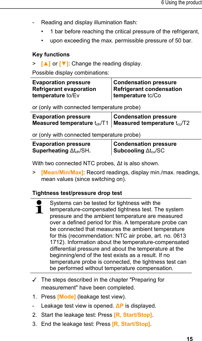 6 Using the product   15  -  Reading and display illumination flash: •  1 bar before reaching the critical pressure of the refrigerant, •  upon exceeding the max. permissible pressure of 50 bar. Key functions &gt;  [▲] or [▼]: Change the reading display.  Possible display combinations:  Evaporation pressure Refrigerant evaporation temperature to/Ev Condensation pressure Refrigerant condensation temperature tc/Co or (only with connected temperature probe) Evaporation pressure Measured temperature toh/T1Condensation pressure Measured temperature tcu/T2 or (only with connected temperature probe) Evaporation pressure Superheating Δtoh/SH. Condensation pressure Subcooling Δtcu/SC With two connected NTC probes, Δt is also shown. &gt;   [Mean/Min/Max]: Record readings, display min./max. readings, mean values (since switching on). Tightness test/pressure drop test   Systems can be tested for tightness with the temperature-compensated tightness test. The system pressure and the ambient temperature are measured over a defined period for this. A temperature probe can be connected that measures the ambient temperature for this (recommendation: NTC air probe, art. no. 0613 1712). Information about the temperature-compensated differential pressure and about the temperature at the beginning/end of the test exists as a result. If no temperature probe is connected, the tightness test can be performed without temperature compensation. ✓ The steps described in the chapter &quot;Preparing for measurement&quot; have been completed. 1.Press [Mode] (leakage test view). -  Leakage test view is opened. ΔP is displayed. 2.Start the leakage test: Press [R, Start/Stop]. 3.End the leakage test: Press [R, Start/Stop]. 