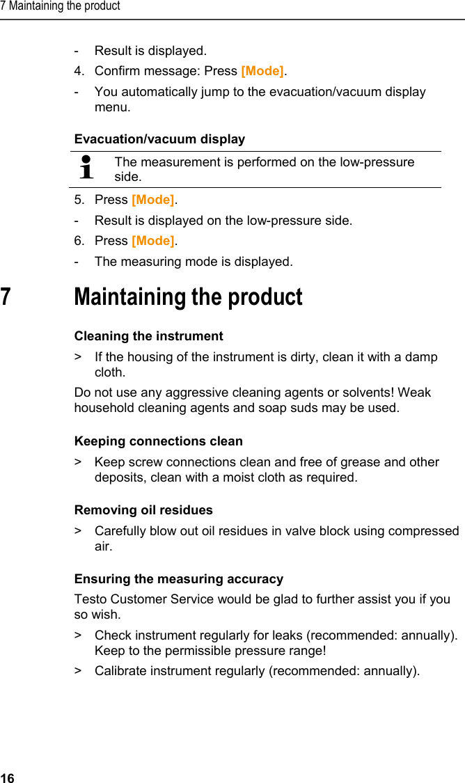 7 Maintaining the product 16 -  Result is displayed. 4.  Confirm message: Press [Mode]. -  You automatically jump to the evacuation/vacuum display menu. Evacuation/vacuum display   The measurement is performed on the low-pressure side.  5. Press [Mode]. -  Result is displayed on the low-pressure side. 6.  Press [Mode]. -  The measuring mode is displayed. 7 Maintaining the product  Cleaning the instrument &gt;  If the housing of the instrument is dirty, clean it with a damp cloth.  Do not use any aggressive cleaning agents or solvents! Weak household cleaning agents and soap suds may be used.  Keeping connections clean &gt;  Keep screw connections clean and free of grease and other deposits, clean with a moist cloth as required.  Removing oil residues &gt;  Carefully blow out oil residues in valve block using compressed air. Ensuring the measuring accuracy Testo Customer Service would be glad to further assist you if you so wish. &gt;  Check instrument regularly for leaks (recommended: annually). Keep to the permissible pressure range! &gt;  Calibrate instrument regularly (recommended: annually). 