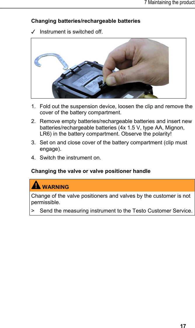 7 Maintaining the product   17 Changing batteries/rechargeable batteries ✓  Instrument is switched off.    1.Fold out the suspension device, loosen the clip and remove the cover of the battery compartment. 2.Remove empty batteries/rechargeable batteries and insert new batteries/rechargeable batteries (4x 1.5 V, type AA, Mignon, LR6) in the battery compartment. Observe the polarity! 3.  Set on and close cover of the battery compartment (clip must engage). 4.Switch the instrument on. Changing the valve or valve positioner handle   WARNING Change of the valve positioners and valves by the customer is not permissible. &gt;  Send the measuring instrument to the Testo Customer Service.    