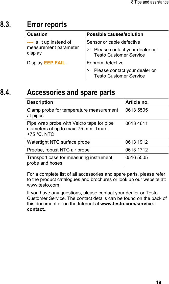 8 Tips and assistance   19 8.3. Error reports  Question Possible causes/solution ---- is lit up instead of measurement parameter display Sensor or cable defective &gt;  Please contact your dealer or Testo Customer Service Display EEP FAIL Eeprom defective &gt;  Please contact your dealer or Testo Customer Service   8.4. Accessories and spare parts  Description Article no. Clamp probe for temperature measurement at pipes 0613 5505 Pipe wrap probe with Velcro tape for pipe diameters of up to max. 75 mm, Tmax. +75 °C, NTC 0613 4611 Watertight NTC surface probe  0613 1912 Precise, robust NTC air probe  0613 1712 Transport case for measuring instrument, probe and hoses 0516 5505  For a complete list of all accessories and spare parts, please refer to the product catalogues and brochures or look up our website at: www.testo.com  If you have any questions, please contact your dealer or Testo Customer Service. The contact details can be found on the back of this document or on the Internet at www.testo.com/service-contact.. 