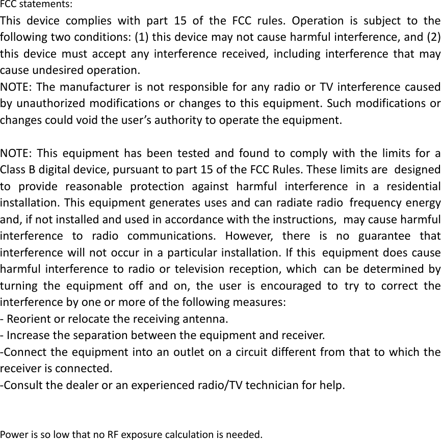 FCC statements: This device complies with part 15 of the FCC rules. Operation is subject to the following two conditions: (1) this device may not cause harmful interference, and (2) this  device must accept any interference received, including interference that may cause undesired operation.  NOTE: The manufacturer is not responsible for any radio or TV interference caused by unauthorized modifications or changes to this equipment. Such modifications or changes could void the user’s authority to operate the equipment.  NOTE: This equipment has been tested and found to comply with the limits for a Class B digital device, pursuant to part 15 of the FCC Rules. These limits are designed to provide reasonable protection against harmful interference in a residential installation. This equipment generates uses and can radiate radio frequency energy and, if not installed and used in accordance with the instructions, may cause harmful interference to radio communications. However, there is no guarantee that interference will not occur in a particular installation. If this equipment does cause harmful interference to radio or television reception, which can be determined by turning the equipment off and on, the user is encouraged to try to correct the interference by one or more of the following measures: ‐ Reorient or relocate the receiving antenna. ‐ Increase the separation between the equipment and receiver. ‐Connect the equipment into an outlet on a circuit different from that to which the receiver is connected. ‐Consult the dealer or an experienced radio/TV technician for help.   Power is so low that no RF exposure calculation is needed.   