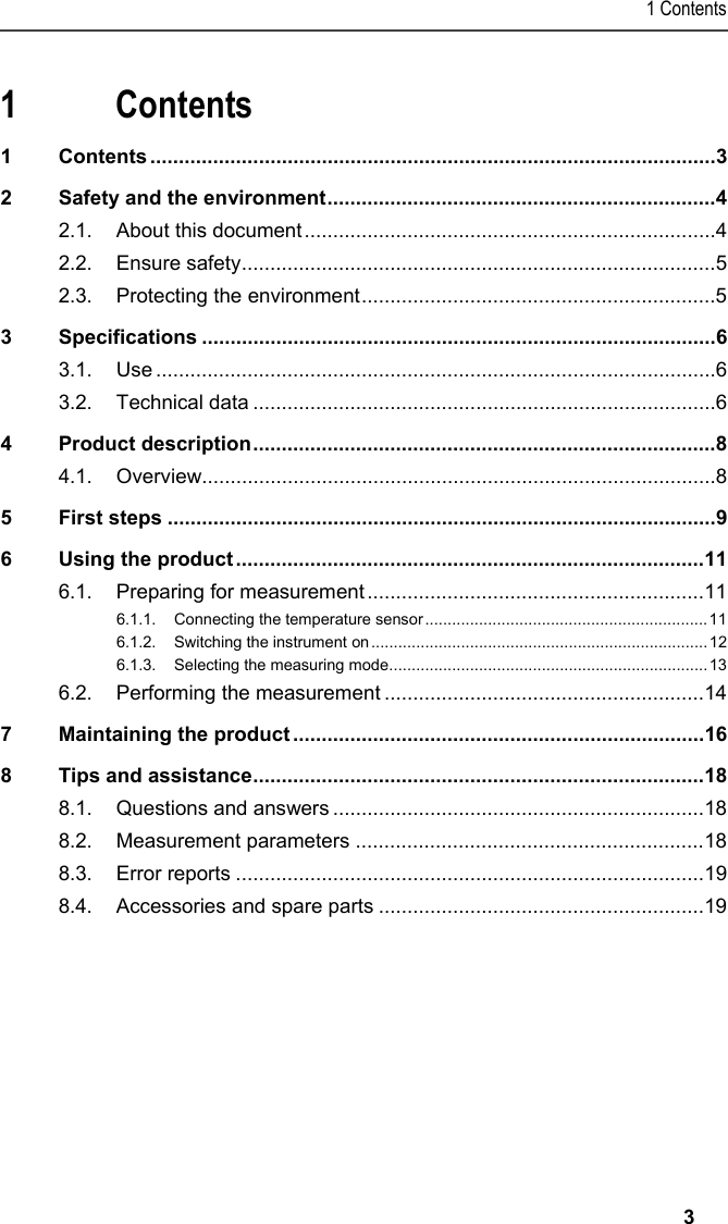 1 Contents   3  1 Contents 1 Contents ...................................................................................................3 2 Safety and the environment....................................................................4 2.1. About this document........................................................................4 2.2. Ensure safety...................................................................................5 2.3. Protecting the environment..............................................................5 3 Specifications ..........................................................................................6 3.1. Use ..................................................................................................6 3.2. Technical data .................................................................................6 4 Product description.................................................................................8 4.1. Overview..........................................................................................8 5 First steps ................................................................................................9 6 Using the product ..................................................................................11 6.1. Preparing for measurement ...........................................................11 6.1.1. Connecting the temperature sensor...............................................................11 6.1.2. Switching the instrument on...........................................................................12 6.1.3. Selecting the measuring mode....................................................................... 13 6.2. Performing the measurement ........................................................14 7 Maintaining the product ........................................................................16 8 Tips and assistance...............................................................................18 8.1. Questions and answers .................................................................18 8.2. Measurement parameters .............................................................18 8.3. Error reports ..................................................................................19 8.4. Accessories and spare parts .........................................................19  