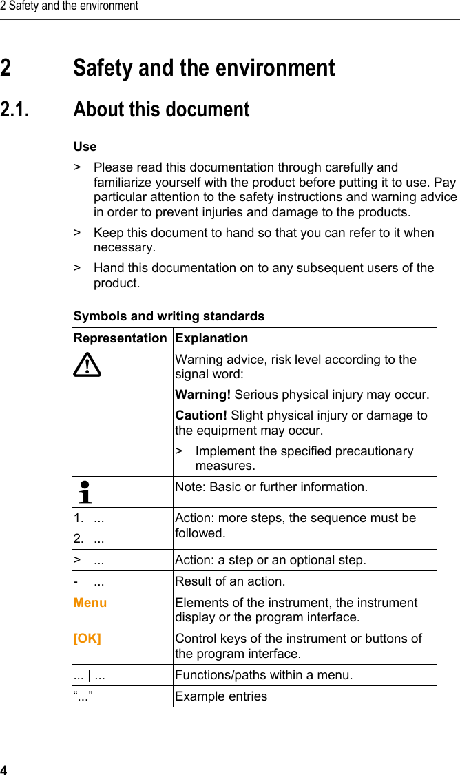 2 Safety and the environment 4   2 Safety and the environment  2.1. About this document  Use &gt;  Please read this documentation through carefully and familiarize yourself with the product before putting it to use. Pay particular attention to the safety instructions and warning advice in order to prevent injuries and damage to the products. &gt;  Keep this document to hand so that you can refer to it when necessary.  &gt;  Hand this documentation on to any subsequent users of the product.  Symbols and writing standards  Representation Explanation   Warning advice, risk level according to the signal word: Warning! Serious physical injury may occur. Caution! Slight physical injury or damage to the equipment may occur. &gt;  Implement the specified precautionary measures.  Note: Basic or further information. 1....2.... Action: more steps, the sequence must be followed. &gt;  ...  Action: a step or an optional step. -  ...  Result of an action. Menu  Elements of the instrument, the instrument display or the program interface. [OK]  Control keys of the instrument or buttons of the program interface.  ... | ...  Functions/paths within a menu. “...” Example entries 