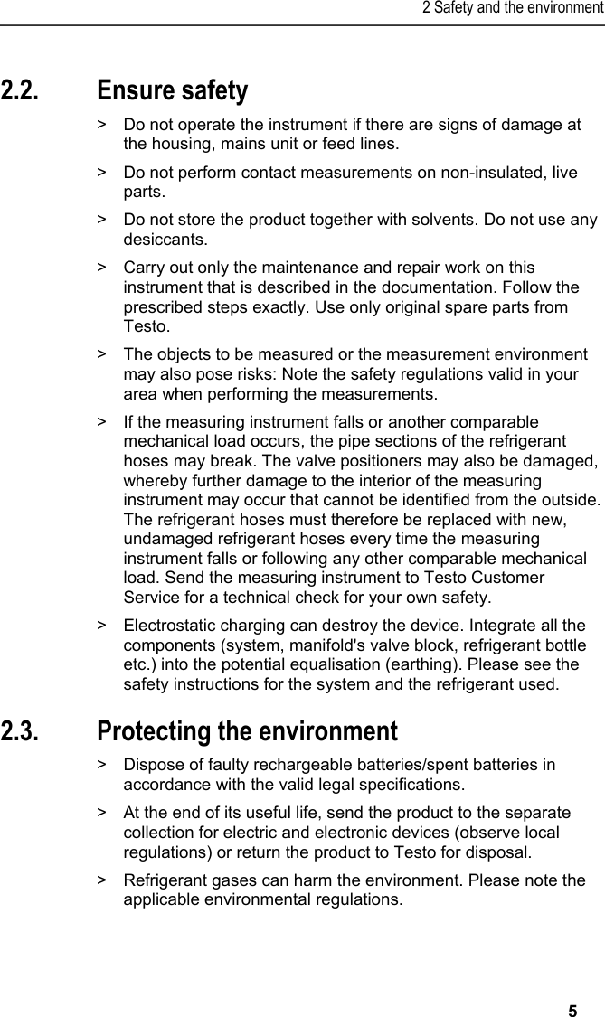 2 Safety and the environment   5   2.2. Ensure safety  &gt;  Do not operate the instrument if there are signs of damage at the housing, mains unit or feed lines.   &gt;  Do not perform contact measurements on non-insulated, live parts.  &gt;  Do not store the product together with solvents. Do not use any desiccants.  &gt;  Carry out only the maintenance and repair work on this instrument that is described in the documentation. Follow the prescribed steps exactly. Use only original spare parts from Testo.   &gt;  The objects to be measured or the measurement environment may also pose risks: Note the safety regulations valid in your area when performing the measurements.  &gt;  If the measuring instrument falls or another comparable mechanical load occurs, the pipe sections of the refrigerant hoses may break. The valve positioners may also be damaged, whereby further damage to the interior of the measuring instrument may occur that cannot be identified from the outside. The refrigerant hoses must therefore be replaced with new, undamaged refrigerant hoses every time the measuring instrument falls or following any other comparable mechanical load. Send the measuring instrument to Testo Customer Service for a technical check for your own safety.  &gt;  Electrostatic charging can destroy the device. Integrate all the components (system, manifold&apos;s valve block, refrigerant bottle etc.) into the potential equalisation (earthing). Please see the safety instructions for the system and the refrigerant used.  2.3. Protecting the environment  &gt;  Dispose of faulty rechargeable batteries/spent batteries in accordance with the valid legal specifications.  &gt;  At the end of its useful life, send the product to the separate collection for electric and electronic devices (observe local regulations) or return the product to Testo for disposal.   &gt;  Refrigerant gases can harm the environment. Please note the applicable environmental regulations. 