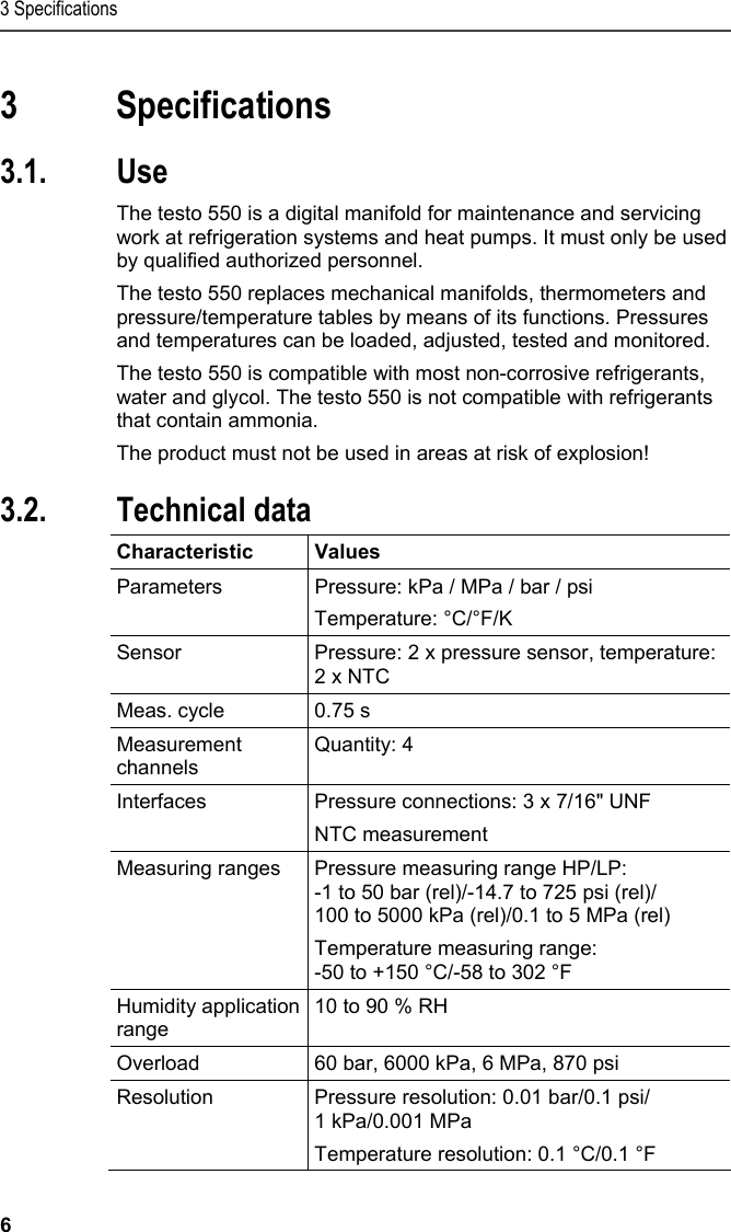 3 Specifications 6  3 Specifications  3.1. Use  The testo 550 is a digital manifold for maintenance and servicing work at refrigeration systems and heat pumps. It must only be used by qualified authorized personnel.  The testo 550 replaces mechanical manifolds, thermometers and pressure/temperature tables by means of its functions. Pressures and temperatures can be loaded, adjusted, tested and monitored.   The testo 550 is compatible with most non-corrosive refrigerants, water and glycol. The testo 550 is not compatible with refrigerants that contain ammonia.  The product must not be used in areas at risk of explosion!  3.2. Technical data  Characteristic   Values  Parameters  Pressure: kPa / MPa / bar / psi  Temperature: °C/°F/K Sensor  Pressure: 2 x pressure sensor, temperature: 2 x NTC Meas. cycle  0.75 s Measurement channels Quantity: 4 Interfaces  Pressure connections: 3 x 7/16&quot; UNF NTC measurement Measuring ranges  Pressure measuring range HP/LP:  -1 to 50 bar (rel)/-14.7 to 725 psi (rel)/ 100 to 5000 kPa (rel)/0.1 to 5 MPa (rel) Temperature measuring range:  -50 to +150 °C/-58 to 302 °F Humidity application range 10 to 90 % RH Overload  60 bar, 6000 kPa, 6 MPa, 870 psi Resolution  Pressure resolution: 0.01 bar/0.1 psi/ 1 kPa/0.001 MPa Temperature resolution: 0.1 °C/0.1 °F 