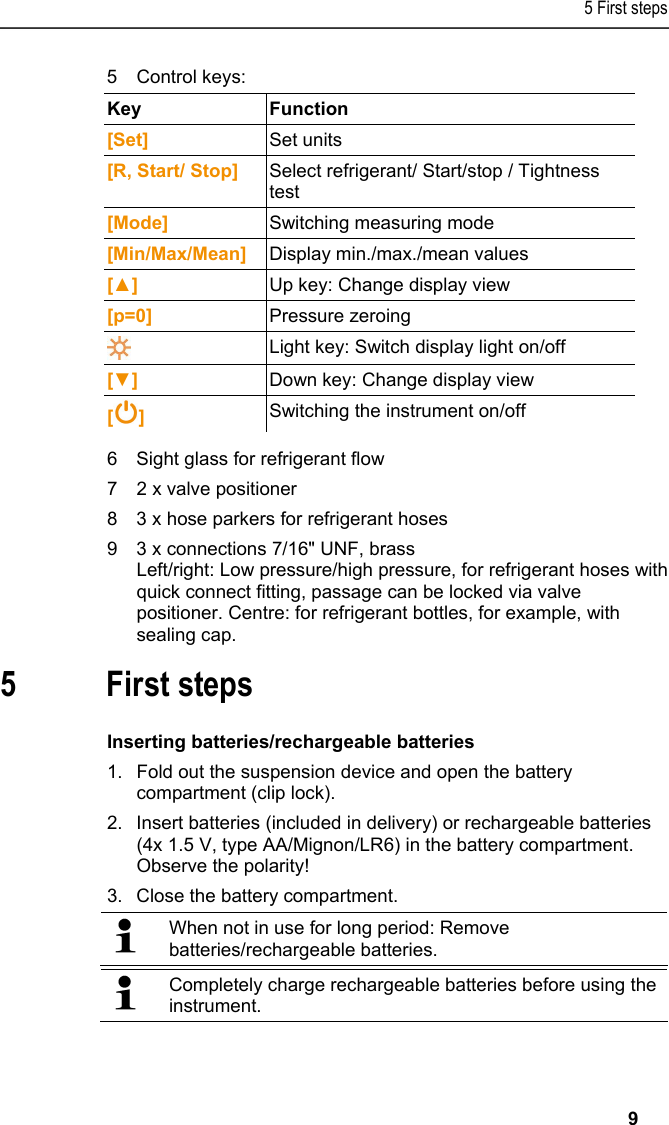 5 First steps   9 5Control keys:  Key   Function  [Set]  Set units [R, Start/ Stop]  Select refrigerant/ Start/stop / Tightness test [Mode]  Switching measuring mode [Min/Max/Mean]  Display min./max./mean values [▲]  Up key: Change display view [p=0]  Pressure zeroing  Light key: Switch display light on/off [▼]  Down key: Change display view [ ] Switching the instrument on/off 6Sight glass for refrigerant flow 72 x valve positioner 83 x hose parkers for refrigerant hoses 93 x connections 7/16&quot; UNF, brass  Left/right: Low pressure/high pressure, for refrigerant hoses with quick connect fitting, passage can be locked via valve positioner. Centre: for refrigerant bottles, for example, with sealing cap.  5 First steps  Inserting batteries/rechargeable batteries 1.Fold out the suspension device and open the battery compartment (clip lock). 2.Insert batteries (included in delivery) or rechargeable batteries (4x 1.5 V, type AA/Mignon/LR6) in the battery compartment. Observe the polarity! 3.Close the battery compartment.   When not in use for long period: Remove batteries/rechargeable batteries.    Completely charge rechargeable batteries before using the instrument. 