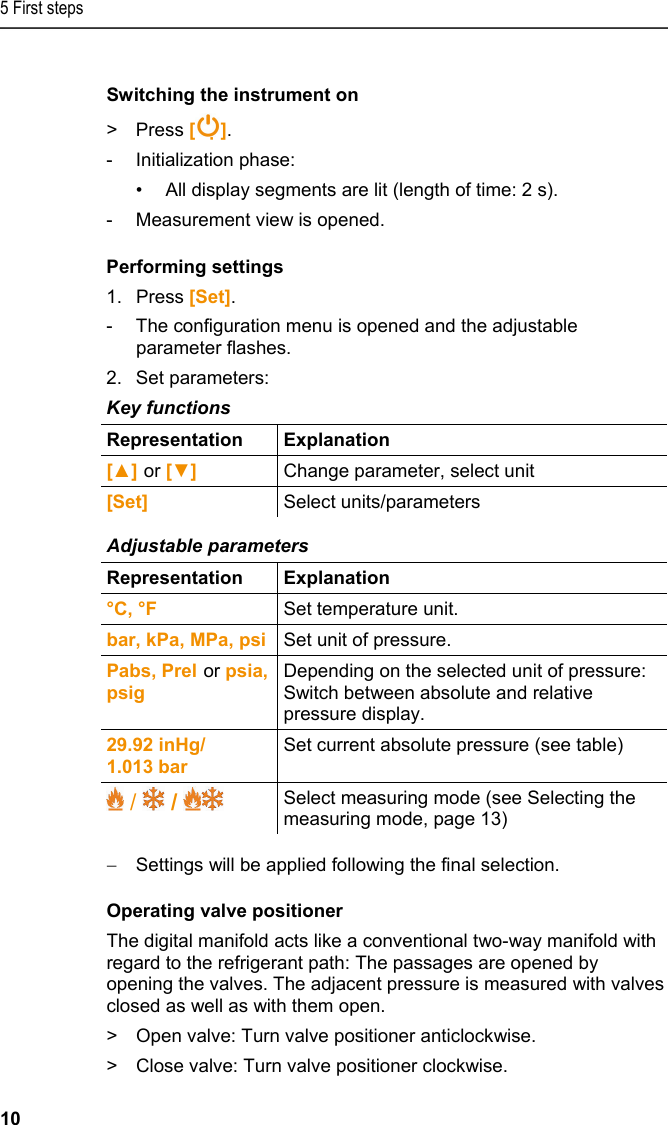 5 First steps 10  Switching the instrument on &gt; Press []. - Initialization phase: •  All display segments are lit (length of time: 2 s). -  Measurement view is opened. Performing settings 1.Press [Set]. -  The configuration menu is opened and the adjustable parameter flashes. 2.Set parameters: Key functions  Representation   Explanation  [▲] or [▼] Change parameter, select unit [Set]  Select units/parameters  Adjustable parameters  Representation   Explanation  °C, °F   Set temperature unit. bar, kPa, MPa, psi  Set unit of pressure. Pabs, Prel or psia, psig Depending on the selected unit of pressure: Switch between absolute and relative pressure display. 29.92 inHg/  1.013 bar Set current absolute pressure (see table)  /   /   Select measuring mode (see Selecting the measuring mode, page 13)  Settings will be applied following the final selection. Operating valve positioner The digital manifold acts like a conventional two-way manifold with regard to the refrigerant path: The passages are opened by opening the valves. The adjacent pressure is measured with valves closed as well as with them open. &gt;  Open valve: Turn valve positioner anticlockwise.  &gt;  Close valve: Turn valve positioner clockwise. 