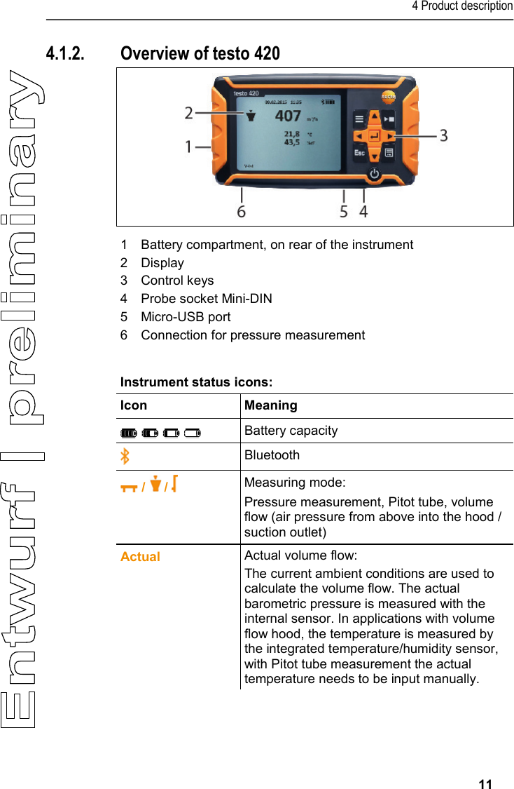 4 Product description     11 4.1.2. Overview of testo 420   1  Battery compartment, on rear of the instrument 2  Display 3  Control keys 4  Probe socket Mini-DIN 5  Micro-USB port 6  Connection for pressure measurement  Instrument status icons: Icon  Meaning     Battery capacity  Bluetooth  /   /   Measuring mode: Pressure measurement, Pitot tube, volume flow (air pressure from above into the hood / suction outlet)  Actual Actual volume flow: The current ambient conditions are used to calculate the volume flow. The actual barometric pressure is measured with the internal sensor. In applications with volume flow hood, the temperature is measured by the integrated temperature/humidity sensor, with Pitot tube measurement the actual temperature needs to be input manually. 