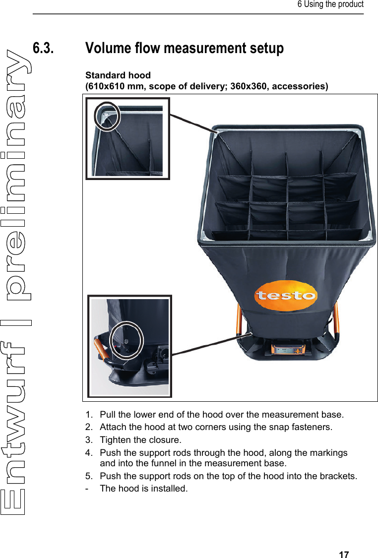 6 Using the product     17  6.3. Volume flow measurement setup  Standard hood  (610x610 mm, scope of delivery; 360x360, accessories)    1.  Pull the lower end of the hood over the measurement base. 2.  Attach the hood at two corners using the snap fasteners.  3.  Tighten the closure.  4.  Push the support rods through the hood, along the markings and into the funnel in the measurement base. 5.  Push the support rods on the top of the hood into the brackets.  -  The hood is installed.  