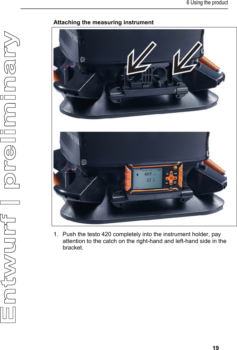 6 Using the product     19 Attaching the measuring instrument   1.  Push the testo 420 completely into the instrument holder, pay attention to the catch on the right-hand and left-hand side in the bracket.    
