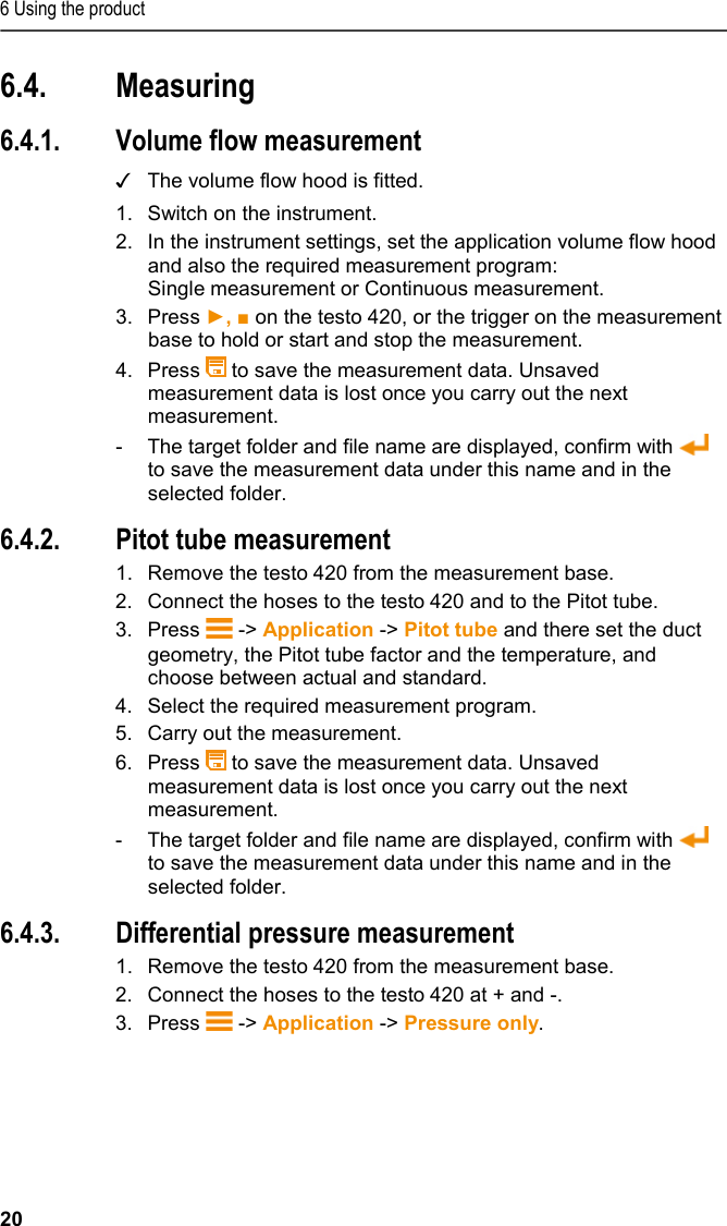 6 Using the product 20 6.4. Measuring  6.4.1. Volume flow measurement ✓ The volume flow hood is fitted. 1.  Switch on the instrument.  2.  In the instrument settings, set the application volume flow hood and also the required measurement program: Single measurement or Continuous measurement.  3.  Press ►, ■ on the testo 420, or the trigger on the measurement base to hold or start and stop the measurement.  4.  Press   to save the measurement data. Unsaved measurement data is lost once you carry out the next measurement.  -  The target folder and file name are displayed, confirm with   to save the measurement data under this name and in the selected folder. 6.4.2. Pitot tube measurement 1.  Remove the testo 420 from the measurement base. 2.  Connect the hoses to the testo 420 and to the Pitot tube.  3.  Press   -&gt; Application -&gt; Pitot tube and there set the duct geometry, the Pitot tube factor and the temperature, and choose between actual and standard. 4.  Select the required measurement program. 5.  Carry out the measurement.  6.  Press   to save the measurement data. Unsaved measurement data is lost once you carry out the next measurement.  -  The target folder and file name are displayed, confirm with   to save the measurement data under this name and in the selected folder. 6.4.3. Differential pressure measurement 1.  Remove the testo 420 from the measurement base. 2.  Connect the hoses to the testo 420 at + and -.  3.  Press   -&gt; Application -&gt; Pressure only.    