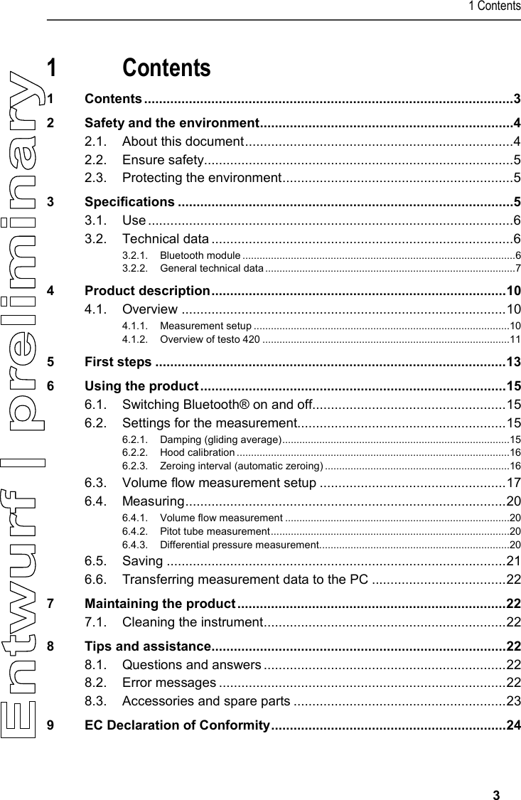 1 Contents     3  1 Contents 1 Contents ................................................................................................... 3 2 Safety and the environment .................................................................... 4 2.1. About this document ........................................................................ 4 2.2. Ensure safety................................................................................... 5 2.3. Protecting the environment .............................................................. 5 3 Specifications .......................................................................................... 5 3.1. Use .................................................................................................. 6 3.2. Technical data ................................................................................. 6 3.2.1. Bluetooth module ................................................................................................ 6 3.2.2. General technical data ........................................................................................ 7 4 Product description ............................................................................... 10 4.1. Overview ....................................................................................... 10 4.1.1. Measurement setup ..........................................................................................10 4.1.2. Overview of testo 420 .......................................................................................11 5 First steps .............................................................................................. 13 6 Using the product .................................................................................. 15 6.1. Switching Bluetooth® on and off.................................................... 15 6.2. Settings for the measurement........................................................ 15 6.2.1. Damping (gliding average) ................................................................................15 6.2.2. Hood calibration ................................................................................................16 6.2.3. Zeroing interval (automatic zeroing) .................................................................16 6.3. Volume flow measurement setup .................................................. 17 6.4. Measuring ...................................................................................... 20 6.4.1. Volume flow measurement ...............................................................................20 6.4.2. Pitot tube measurement ....................................................................................20 6.4.3. Differential pressure measurement...................................................................20 6.5. Saving ........................................................................................... 21 6.6. Transferring measurement data to the PC .................................... 22 7 Maintaining the product ........................................................................ 22 7.1. Cleaning the instrument ................................................................. 22 8 Tips and assistance............................................................................... 22 8.1. Questions and answers ................................................................. 22 8.2. Error messages ............................................................................. 22 8.3. Accessories and spare parts ......................................................... 23 9 EC Declaration of Conformity ............................................................... 24     