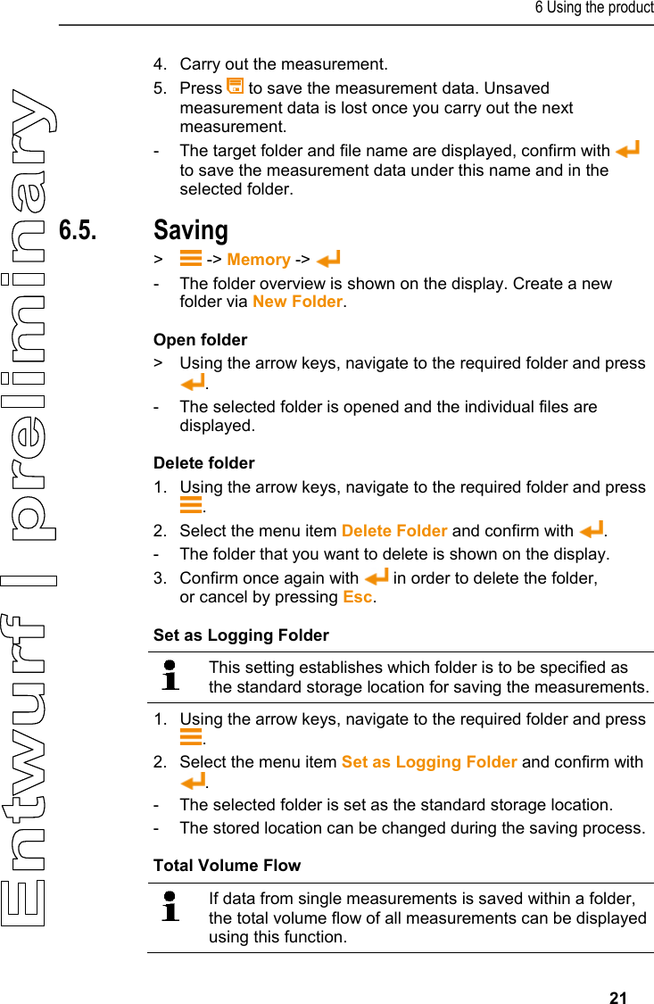 6 Using the product     21 4.  Carry out the measurement.  5.  Press   to save the measurement data. Unsaved measurement data is lost once you carry out the next measurement.  -  The target folder and file name are displayed, confirm with   to save the measurement data under this name and in the selected folder. 6.5. Saving &gt;   -&gt; Memory -&gt;   -  The folder overview is shown on the display. Create a new folder via New Folder.  Open folder &gt;  Using the arrow keys, navigate to the required folder and press . -  The selected folder is opened and the individual files are displayed.  Delete folder 1.   Using the arrow keys, navigate to the required folder and press . 2.  Select the menu item Delete Folder and confirm with  .  -  The folder that you want to delete is shown on the display.  3.  Confirm once again with   in order to delete the folder, or cancel by pressing Esc.  Set as Logging Folder    This setting establishes which folder is to be specified as the standard storage location for saving the measurements.   1.   Using the arrow keys, navigate to the required folder and press . 2.  Select the menu item Set as Logging Folder and confirm with . -  The selected folder is set as the standard storage location.  -  The stored location can be changed during the saving process. Total Volume Flow    If data from single measurements is saved within a folder, the total volume flow of all measurements can be displayed using this function.  