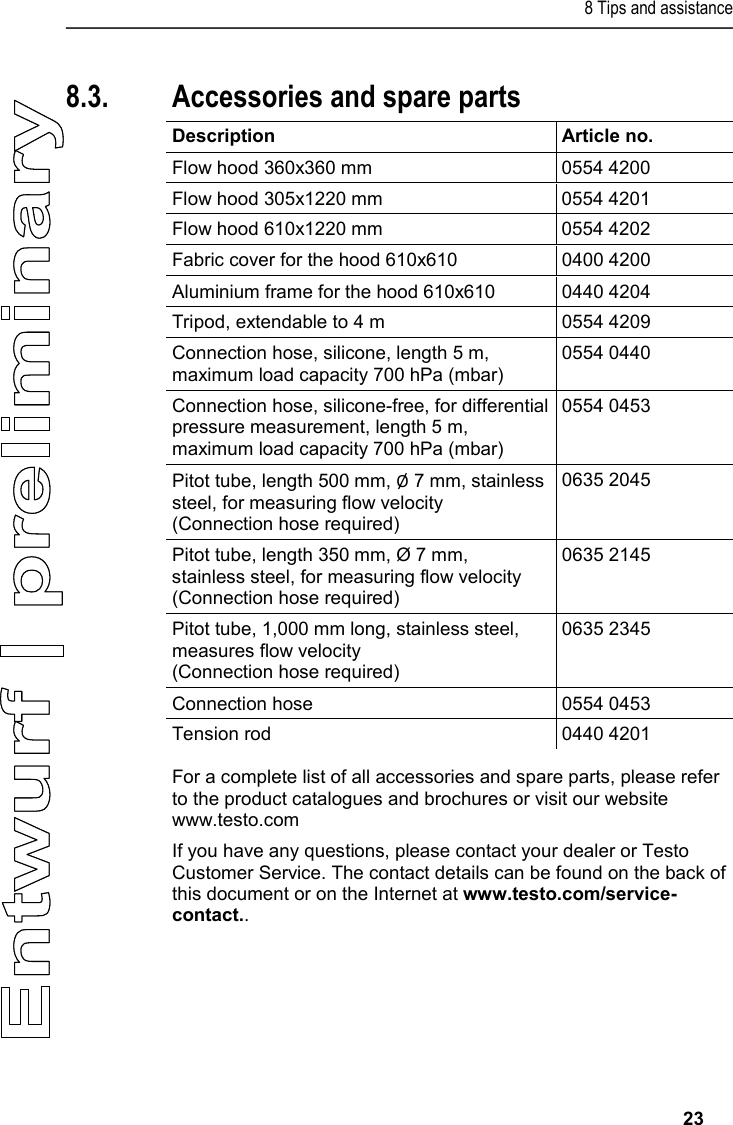 8 Tips and assistance     23  8.3. Accessories and spare parts  Description Article no. Flow hood 360x360 mm 0554 4200 Flow hood 305x1220 mm 0554 4201 Flow hood 610x1220 mm 0554 4202 Fabric cover for the hood 610x610 0400 4200 Aluminium frame for the hood 610x610 0440 4204 Tripod, extendable to 4 m  0554 4209 Connection hose, silicone, length 5 m, maximum load capacity 700 hPa (mbar) 0554 0440 Connection hose, silicone-free, for differential pressure measurement, length 5 m, maximum load capacity 700 hPa (mbar) 0554 0453 Pitot tube, length 500 mm, Ø 7 mm, stainless steel, for measuring flow velocity  (Connection hose required)  0635 2045 Pitot tube, length 350 mm, Ø 7 mm, stainless steel, for measuring flow velocity (Connection hose required) 0635 2145 Pitot tube, 1,000 mm long, stainless steel, measures flow velocity (Connection hose required) 0635 2345 Connection hose  0554 0453 Tension rod 0440 4201 For a complete list of all accessories and spare parts, please refer to the product catalogues and brochures or visit our website www.testo.com  If you have any questions, please contact your dealer or Testo Customer Service. The contact details can be found on the back of this document or on the Internet at www.testo.com/service-contact..    