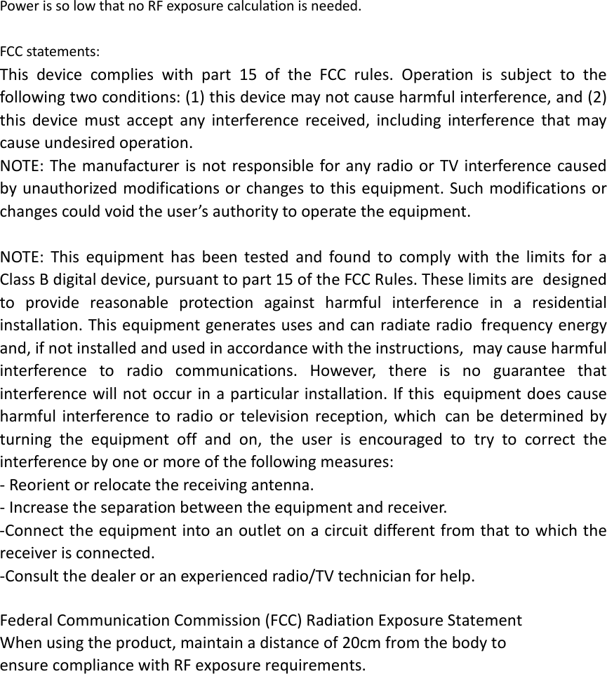 Power is so low that no RF exposure calculation is needed.  FCC statements: This device complies with part 15 of the FCC rules. Operation is subject to the following two conditions: (1) this device may not cause harmful interference, and (2) this device must accept any interference received, including interference that may cause undesired operation.  NOTE: The manufacturer is not responsible for any radio or TV interference caused by unauthorized modifications or changes to this equipment. Such modifications or changes could void the user’s authority to operate the equipment.  NOTE: This equipment has been tested and found to comply with the limits for a Class B digital device, pursuant to part 15 of the FCC Rules. These limits are designed to provide reasonable protection against harmful interference in a residential installation. This equipment generates uses and can radiate radio frequency energy and, if not installed and used in accordance with the instructions, may cause harmful interference to radio communications. However, there is no guarantee that interference will not occur in a particular installation. If this equipment does cause harmful interference to radio or television reception, which can be determined by turning the equipment off and on, the user is encouraged to try to correct the interference by one or more of the following measures: ‐ Reorient or relocate the receiving antenna. ‐ Increase the separation between the equipment and receiver. ‐Connect the equipment into an outlet on a circuit different from that to which the receiver is connected. ‐Consult the dealer or an experienced radio/TV technician for help.  Federal Communication Commission (FCC) Radiation Exposure Statement When using the product, maintain a distance of 20cm from the body to ensure compliance with RF exposure requirements.    