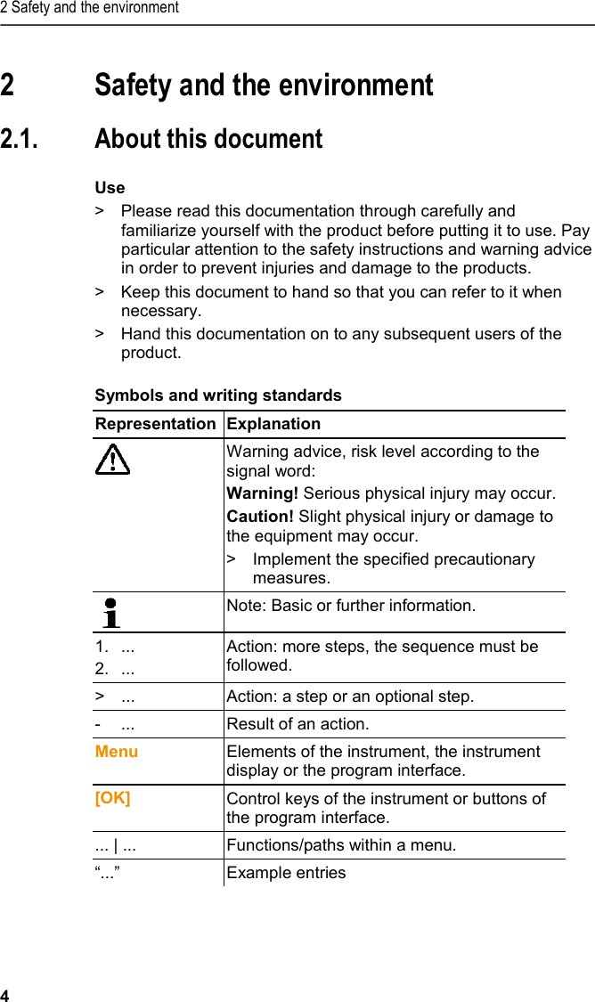 2 Safety and the environment 4  2 Safety and the environment  2.1. About this document  Use &gt;  Please read this documentation through carefully and familiarize yourself with the product before putting it to use. Pay particular attention to the safety instructions and warning advice in order to prevent injuries and damage to the products. &gt;  Keep this document to hand so that you can refer to it when necessary.  &gt;  Hand this documentation on to any subsequent users of the product.  Symbols and writing standards  Representation  Explanation   Warning advice, risk level according to the signal word: Warning! Serious physical injury may occur. Caution! Slight physical injury or damage to the equipment may occur. &gt;  Implement the specified precautionary measures.  Note: Basic or further information. 1. ... 2. ... Action: more steps, the sequence must be followed. &gt;  ... Action: a step or an optional step. -  ... Result of an action. Menu Elements of the instrument, the instrument display or the program interface. [OK] Control keys of the instrument or buttons of the program interface.  ... | ... Functions/paths within a menu. “...” Example entries 