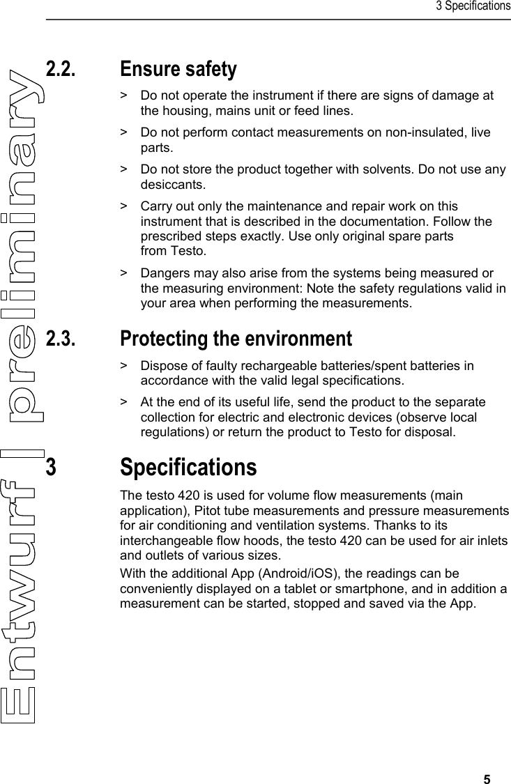 3 Specifications     5   2.2. Ensure safety  &gt;  Do not operate the instrument if there are signs of damage at the housing, mains unit or feed lines.   &gt;  Do not perform contact measurements on non-insulated, live parts.  &gt;  Do not store the product together with solvents. Do not use any desiccants.  &gt;  Carry out only the maintenance and repair work on this instrument that is described in the documentation. Follow the prescribed steps exactly. Use only original spare parts  from Testo.   &gt;  Dangers may also arise from the systems being measured or the measuring environment: Note the safety regulations valid in your area when performing the measurements.  2.3. Protecting the environment  &gt;  Dispose of faulty rechargeable batteries/spent batteries in accordance with the valid legal specifications.  &gt;  At the end of its useful life, send the product to the separate collection for electric and electronic devices (observe local regulations) or return the product to Testo for disposal.   3 Specifications  The testo 420 is used for volume flow measurements (main application), Pitot tube measurements and pressure measurements for air conditioning and ventilation systems. Thanks to its interchangeable flow hoods, the testo 420 can be used for air inlets and outlets of various sizes.  With the additional App (Android/iOS), the readings can be conveniently displayed on a tablet or smartphone, and in addition a measurement can be started, stopped and saved via the App.     