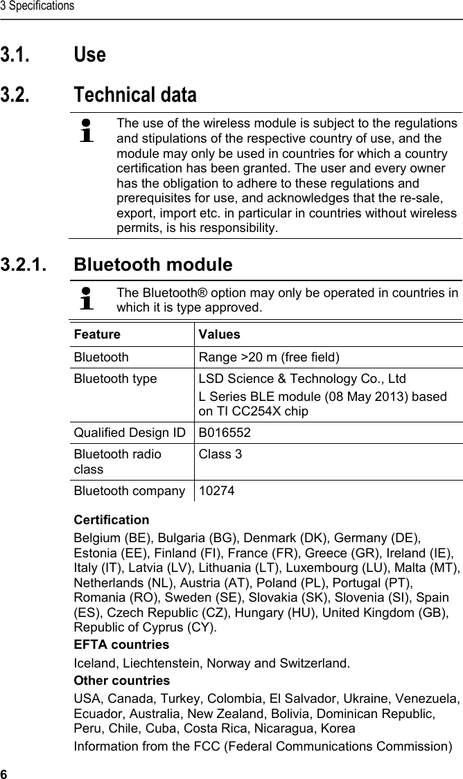 3 Specifications 6 3.1. Use  3.2. Technical data    The use of the wireless module is subject to the regulations and stipulations of the respective country of use, and the module may only be used in countries for which a country certification has been granted. The user and every owner has the obligation to adhere to these regulations and prerequisites for use, and acknowledges that the re-sale, export, import etc. in particular in countries without wireless permits, is his responsibility.    3.2.1.  Bluetooth module    The Bluetooth® option may only be operated in countries in which it is type approved.   Feature  Values  Bluetooth  Range &gt;20 m (free field) Bluetooth type LSD Science &amp; Technology Co., Ltd  L Series BLE module (08 May 2013) based on TI CC254X chip Qualified Design ID B016552 Bluetooth radio class Class 3 Bluetooth company 10274 Certification  Belgium (BE), Bulgaria (BG), Denmark (DK), Germany (DE), Estonia (EE), Finland (FI), France (FR), Greece (GR), Ireland (IE), Italy (IT), Latvia (LV), Lithuania (LT), Luxembourg (LU), Malta (MT), Netherlands (NL), Austria (AT), Poland (PL), Portugal (PT), Romania (RO), Sweden (SE), Slovakia (SK), Slovenia (SI), Spain (ES), Czech Republic (CZ), Hungary (HU), United Kingdom (GB), Republic of Cyprus (CY).  EFTA countries  Iceland, Liechtenstein, Norway and Switzerland.  Other countries  USA, Canada, Turkey, Colombia, El Salvador, Ukraine, Venezuela, Ecuador, Australia, New Zealand, Bolivia, Dominican Republic, Peru, Chile, Cuba, Costa Rica, Nicaragua, Korea  Information from the FCC (Federal Communications Commission)  