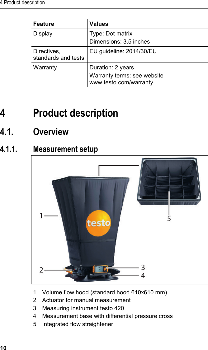 4 Product description 10 Feature  Values  Display Type: Dot matrix Dimensions: 3.5 inches Directives, standards and tests EU guideline: 2014/30/EU Warranty Duration: 2 years Warranty terms: see website www.testo.com/warranty     4 Product description  4.1. Overview   4.1.1. Measurement setup    1  Volume flow hood (standard hood 610x610 mm) 2  Actuator for manual measurement 3  Measuring instrument testo 420 4  Measurement base with differential pressure cross 5  Integrated flow straightener  