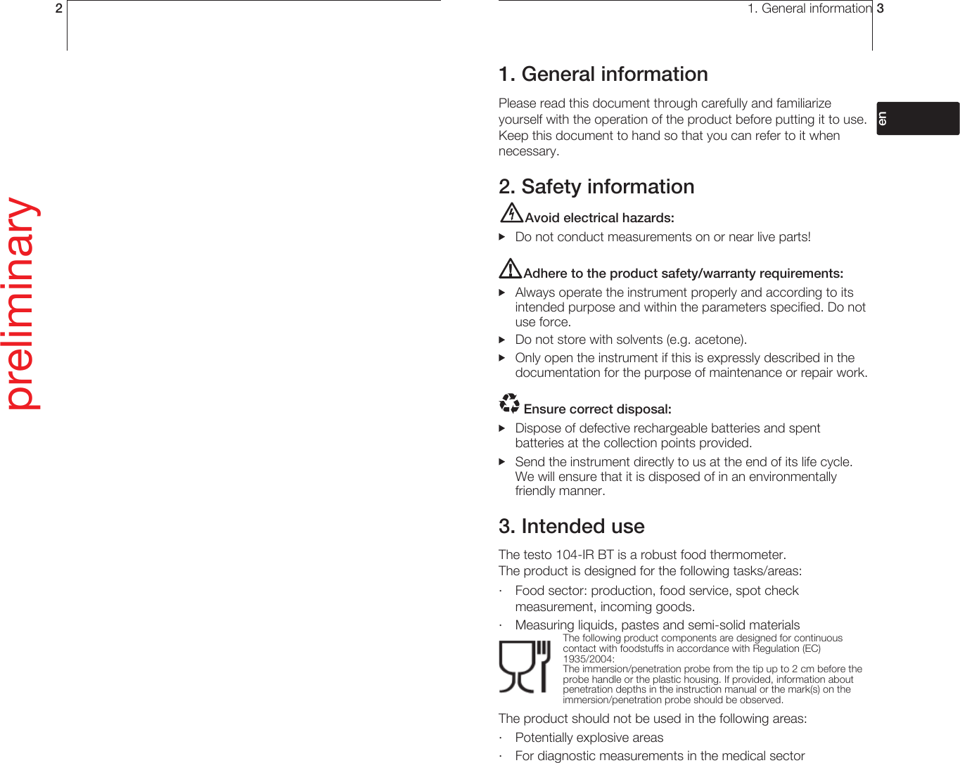 2preliminary1. General information 31. General informationPlease read this document through carefully and familiarize yourself with the operation of the product before putting it to use. Keep this document to hand so that you can refer to it when necessary.2. Safety informationAvoid electrical hazards:  Do not conduct measurements on or near live parts!Adhere to the product safety/warranty requirements:  Always operate the instrument properly and according to its intended purpose and within the parameters specified. Do not use force.  Do not store with solvents (e.g. acetone).   Only open the instrument if this is expressly described in the documentation for the purpose of maintenance or repair work. Ensure correct disposal:  Dispose of defective rechargeable batteries and spent batteries at the collection points provided.   Send the instrument directly to us at the end of its life cycle. We will ensure that it is disposed of in an environmentally friendly manner.3. Intended useThe testo 104-IR BT is a robust food thermometer. The product is designed for the following tasks/areas: ·  Food sector: production, food service, spot check measurement, incoming goods. ·  Measuring liquids, pastes and semi-solid materials The following product components are designed for continuous contact with foodstuffs in accordance with Regulation (EC) 1935/2004: The immersion/penetration probe from the tip up to 2 cm before the probe handle or the plastic housing. If provided, information about penetration depths in the instruction manual or the mark(s) on the immersion/penetration probe should be observed. The product should not be used in the following areas:·  Potentially explosive areas·  For diagnostic measurements in the medical sectordeenfresitptsvnl????