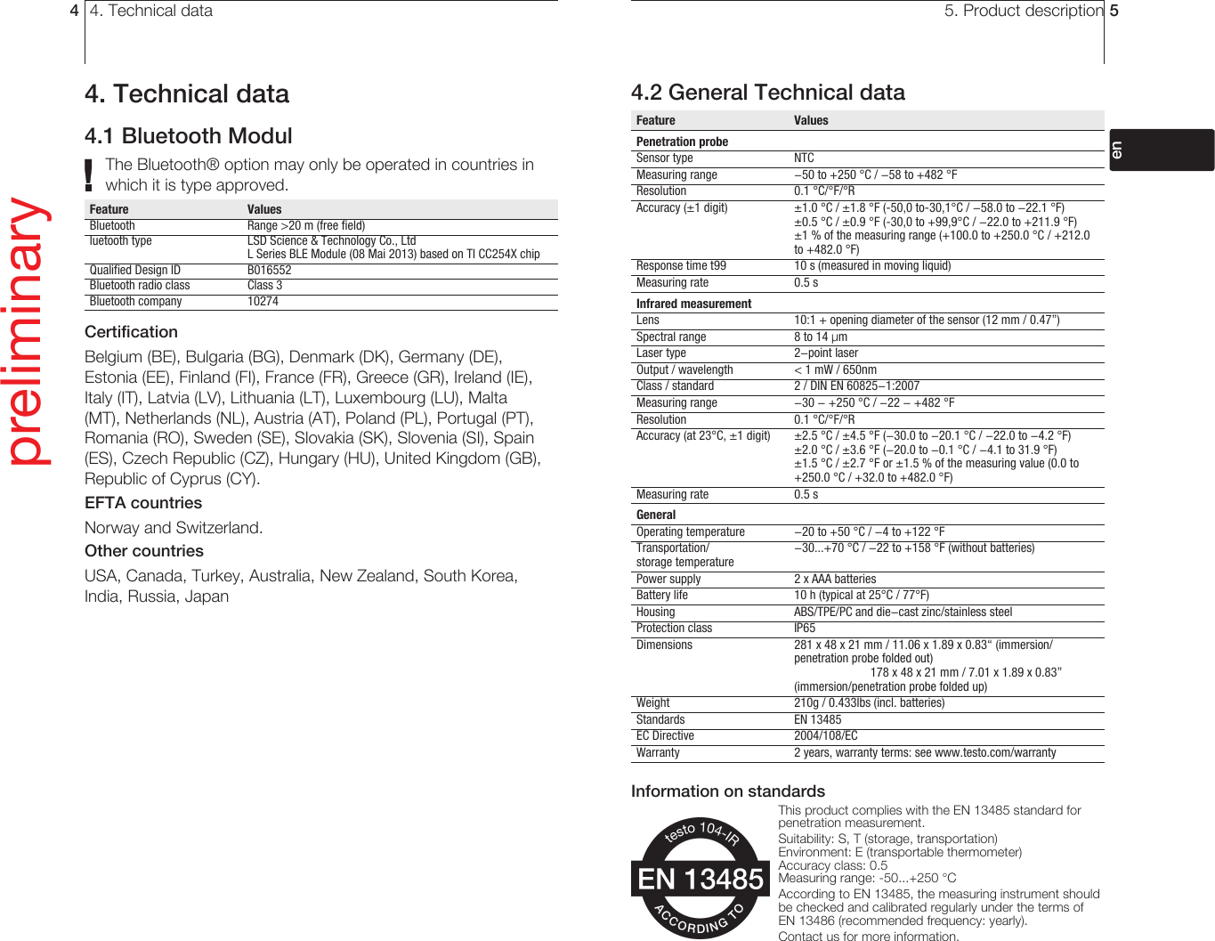 4. Technical data44. Technical data4.1 Bluetooth ModulThe Bluetooth® option may only be operated in countries in which it is type approved.Feature   ValuesBluetooth     Range &gt;20 m (free field)luetooth type    LSD Science &amp; Technology Co., Ltd       L Series BLE Module (08 Mai 2013) based on TI CC254X chipQualified Design ID  B016552Bluetooth radio class  Class 3Bluetooth company  10274CertificationBelgium (BE), Bulgaria (BG), Denmark (DK), Germany (DE), Estonia (EE), Finland (FI), France (FR), Greece (GR), Ireland (IE), Italy (IT), Latvia (LV), Lithuania (LT), Luxembourg (LU), Malta (MT), Netherlands (NL), Austria (AT), Poland (PL), Portugal (PT), Romania (RO), Sweden (SE), Slovakia (SK), Slovenia (SI), Spain (ES), Czech Republic (CZ), Hungary (HU), United Kingdom (GB), Republic of Cyprus (CY). EFTA countriesNorway and Switzerland. Other countriesUSA, Canada, Turkey, Australia, New Zealand, South Korea, India, Russia, JapanInformation from the FCC (Federal Communications Commission) This device complies with part 15 of the FCC Rules. Commissioning is subject to the two following conditions: (1) This instrument must not cause any harmful interference and (2) this instrument must be able to cope with interference, even if this has undesirable effects on operation. Changes The FCC demands that the user be informed that any changes or modifications to the instrument that are not explicitly approved by Testo AG may void the user’s right to use this instrument.preliminary5. Product description 54.2 General Technical dataFeature   ValuesPenetration probeSensor type    NTCMeasuring range  -50 to +250 °C / -58 to +482 °FResolution   0.1 °C/°F/°RAccuracy (±1 digit)  ±1.0 °C / ±1.8 °F (-50,0 to-30,1°C / -58.0 to -22.1 °F)      ±0.5 °C / ±0.9 °F (-30,0 to +99,9°C / -22.0 to +211.9 °F)       ±1 % of the measuring range (+100.0 to +250.0 °C / +212.0 to +482.0 °F)Response time t99  10 s (measured in moving liquid)Measuring rate   0.5 sInfrared measurementLens    10:1 + opening diameter of the sensor (12 mm / 0.47”)Spectral range    8 to 14 μmLaser type    2-point laserOutput / wavelength  &lt; 1 mW / 650nmClass / standard  2 / DIN EN 60825-1:2007Measuring range  -30 - +250 °C / -22 - +482 °FResolution   0.1 °C/°F/°RAccuracy (at 23°C, ±1 digit)  ±2.5 °C / ±4.5 °F (-30.0 to -20.1 °C / -22.0 to -4.2 °F)     ±2.0 °C / ±3.6 °F (-20.0 to -0.1 °C / -4.1 to 31.9 °F)       ±1.5 °C / ±2.7 °F or ±1.5 % of the measuring value (0.0 to +250.0 °C / +32.0 to +482.0 °F)Measuring rate   0.5 sGeneralOperating temperature  -20 to +50 °C / -4 to +122 °FTransportation/   -30...+70 °C / -22 to +158 °F (without batteries)storage temperaturePower supply    2 x AAA batteriesBattery life    10 h (typical at 25°C / 77°F)Housing    ABS/TPE/PC and die-cast zinc/stainless steelProtection class   IP65Dimensions     281 x 48 x 21 mm / 11.06 x 1.89 x 0.83“ (immersion/penetration probe folded out)  178 x 48 x 21 mm / 7.01 x 1.89 x 0.83” (immersion/penetration probe folded up)Weight    210g / 0.433lbs (incl. batteries)Standards   EN 13485EC Directive    2004/108/ECWarranty    2 years, warranty terms: see www.testo.com/warrantyInformation on standardsThis product complies with the EN 13485 standard for penetration measurement.Suitability: S, T (storage, transportation)Environment: E (transportable thermometer)Accuracy class: 0.5Measuring range: -50...+250 °CAccording to EN 13485, the measuring instrument should be checked and calibrated regularly under the terms of EN 13486 (recommended frequency: yearly).Contact us for more information.deenfresitptsvnl????