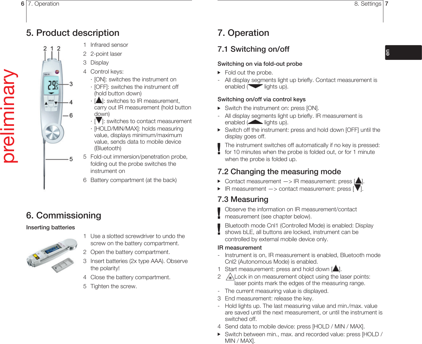 7. Operation65. Product description1 Infrared sensor2 2-point laser3 Display4 Control keys:· [ON]: switches the instrument on· [OFF]: switches the instrument off (hold button down)· [ ]: switches to IR measurement, carry out IR measurement (hold button down)· [ ]: switches to contact measurement· [HOLD/MIN/MAX]: holds measuring value, displays minimum/maximum value, sends data to mobile device (Bluetooth)5  Fold-out immersion/penetration probe, folding out the probe switches the instrument on6  Battery compartment (at the back) 6. CommissioningInserting batteries1  Use a slotted screwdriver to undo the screw on the battery compartment.2  Open the battery compartment.3  Insert batteries (2x type AAA). Observe the polarity!4  Close the battery compartment.5  Tighten the screw.preliminary8. Settings 77. Operation7.1 Switching on/offSwitching on via fold-out probe  Fold out the probe.-  All display segments light up briefly. Contact measurement is enabled (  lights up).Switching on/off via control keys  Switch the instrument on: press [ON].-  All display segments light up briefly. IR measurement is enabled (  lights up).   Switch off the instrument: press and hold down [OFF] until the display goes off.The instrument switches off automatically if no key is pressed: for 10 minutes when the probe is folded out, or for 1 minute when the probe is folded up. 7.2 Changing the measuring mode  Contact measurement —&gt; IR measurement: press [ ].  IR measurement —&gt; contact measurement: press [ ].7.3 MeasuringObserve the information on IR measurement/contact measurement (see chapter below).Bluetooth mode Cnl1 (Controlled Mode) is enabled: Display shows bLE, all buttons are locked, instrument can be controlled by external mobile device only.IR measurement -  Instrument is on, IR measurement is enabled, Bluetooth mode Cnl2 (Autonomous Mode) is enabled.1  Start measurement: press and hold down [ ].2  Lock in on measurement object using the laser points: laser points mark the edges of the measuring range. -  The current measuring value is displayed.3  End measurement: release the key.-  Hold lights up. The last measuring value and min./max. value are saved until the next measurement, or until the instrument is switched off.4  Send data to mobile device: press [HOLD / MIN / MAX].  Switch between min., max. and recorded value: press [HOLD / MIN / MAX].deenfresitptsvnl????