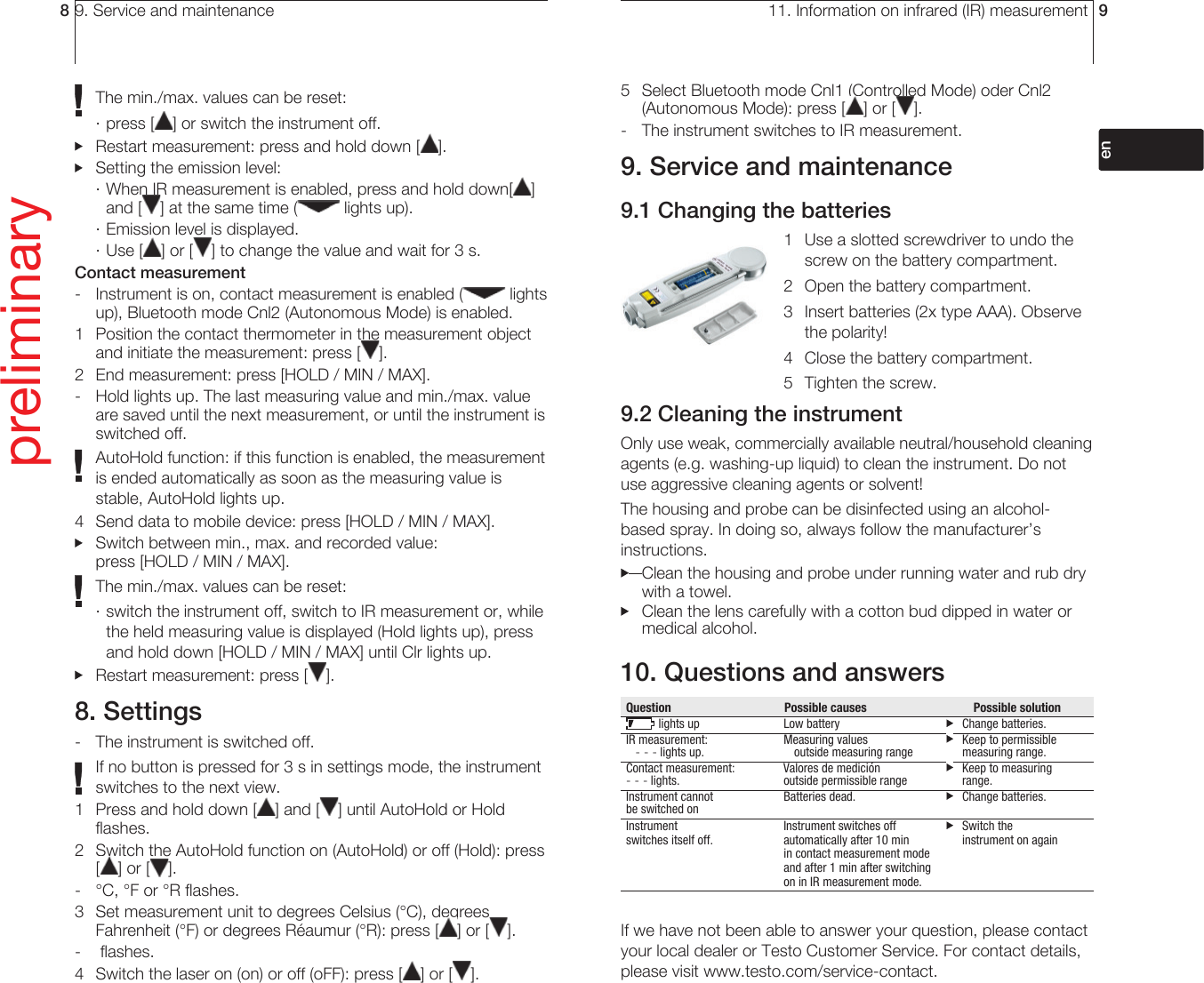 9. Service and maintenance8The min./max. values can be reset:· press [ ] or switch the instrument off.  Restart measurement: press and hold down [ ].  Setting the emission level:· When IR measurement is enabled, press and hold down[ ] and [ ] at the same time (  lights up).· Emission level is displayed. · Use [ ] or [ ] to change the value and wait for 3 s.Contact measurement-  Instrument is on, contact measurement is enabled (  lights up), Bluetooth mode Cnl2 (Autonomous Mode) is enabled.1  Position the contact thermometer in the measurement object and initiate the measurement: press [ ].2  End measurement: press [HOLD / MIN / MAX].-  Hold lights up. The last measuring value and min./max. value are saved until the next measurement, or until the instrument is switched off.AutoHold function: if this function is enabled, the measurement is ended automatically as soon as the measuring value is stable, AutoHold lights up.4  Send data to mobile device: press [HOLD / MIN / MAX].  Switch between min., max. and recorded value: press [HOLD / MIN / MAX].The min./max. values can be reset:· switch the instrument off, switch to IR measurement or, while the held measuring value is displayed (Hold lights up), press and hold down [HOLD / MIN / MAX] until Clr lights up.  Restart measurement: press [ ].8. Settings-  The instrument is switched off.If no button is pressed for 3 s in settings mode, the instrument switches to the next view.1  Press and hold down [ ] and [ ] until AutoHold or Hold flashes.2  Switch the AutoHold function on (AutoHold) or off (Hold): press [] or [ ].-  °C, °F or °R flashes.3  Set measurement unit to degrees Celsius (°C), degrees Fahrenheit (°F) or degrees Réaumur (°R): press [ ] or [ ].-  flashes.4  Switch the laser on (on) or off (oFF): press [ ] or [ ].preliminary11. Information on infrared (IR) measurement 95  Select Bluetooth mode Cnl1 (Controlled Mode) oder Cnl2 (Autonomous Mode): press [ ] or [ ].-  The instrument switches to IR measurement.9. Service and maintenance9.1 Changing the batteries1  Use a slotted screwdriver to undo the screw on the battery compartment.2  Open the battery compartment.3  Insert batteries (2x type AAA). Observe the polarity!4  Close the battery compartment.5  Tighten the screw.9.2 Cleaning the instrumentOnly use weak, commercially available neutral/ household cleaning agents (e.g. washing-up liquid) to clean the instrument. Do not use aggressive cleaning agents or solvent! The housing and probe can be disinfected using an alcohol-based spray. In doing so, always follow the manufacturer’s instructions.   Clean the housing and probe under running water and rub dry with a towel.  Clean the lens carefully with a cotton bud dipped in water or medical alcohol.10. Questions and answersQuestion    Possible causes  Possible solution lights up   Low battery     Change batteries.IR measurement:  Measuring values    Keep to permissible    - - - lights up.    outside measuring range    measuring range.Contact measurement:  Valores de medición    Keep to measuring - - - lights.    outside permissible range     range. Instrument cannot   Batteries dead.     Change batteries. be switched onInstrument    Instrument switches off    Switch the   switches itself off.  automatically after 10 min    instrument on again      in contact measurement mode       and after 1 min after switching       on in IR measurement mode.If we have not been able to answer your question, please contact your local dealer or Testo Customer Service. For contact details, please visit www.testo.com/service-contact.deenfresitptsvnl????