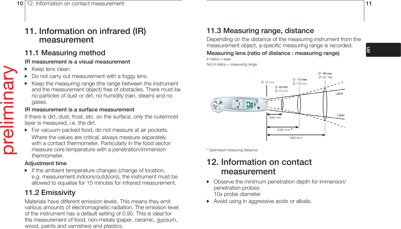 12. Information on contact measurement1011.  Information on infrared (IR) measurement11.1 Measuring methodIR measurement is a visual measurement  Keep lens clean.  Do not carry out measurement with a foggy lens.  Keep the measuring range (the range between the instrument and the measurement object) free of obstacles. There must be no particles of dust or dirt, no humidity (rain, steam) and no gases.IR measurement is a surface measurementIf there is dirt, dust, frost, etc. on the surface, only the outermost layer is measured, i.e. the dirt.  For vacuum-packed food, do not measure at air pockets.  Where the values are critical, always measure separately with a contact thermometer. Particularly in the food sector: measure core temperature with a penetration/immersion thermometer.Adjustment time   If the ambient temperature changes (change of location, e.g. measurement indoors/outdoors), the instrument must be allowed to equalise for 15 minutes for infrared measurement.11.2 EmissivityMaterials have different emission levels. This means they emit various amounts of electromagnetic radiation. The emission level of the instrument has a default setting of 0.95. This is ideal for the measurement of food, non-metals (paper, ceramic, gypsum, wood, paints and varnishes) and plastics.preliminary11deenfresitptsvnl????11.3 Measuring range, distanceDepending on the distance of the measuring instrument from the measurement object, a specific measuring range is recorded. Measuring lens (ratio of distance : measuring range)In italics = laser Not in italics = measuring range* Optimised measuring distance12.  Information on contact measurement  Observe the minimum penetration depth for immersion/penetration probes:10x probe diameter   Avoid using in aggressive acids or alkalis. 