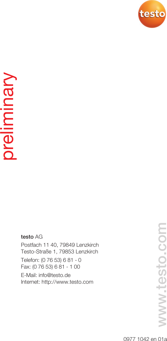 testo AGPostfach 11 40, 79849 LenzkirchTesto-Straße 1, 79853 LenzkirchTelefon: (0 76 53) 6 81 - 0Fax: (0 76 53) 6 81 - 1 00E-Mail: info@testo.deInternet: http://www.testo.com0977 1042 en 01awww.testo.compreliminary