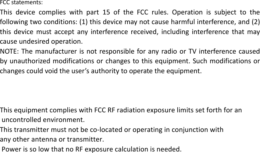 FCC statements: This device complies with part 15 of the FCC rules. Operation is subject to the following two conditions: (1) this device may not cause harmful interference, and (2) this  device must accept any interference received, including interference that may cause undesired operation.  NOTE: The manufacturer is not responsible for any radio or TV interference caused by unauthorized modifications or changes to this equipment. Such modifications or changes could void the user’s authority to operate the equipment.   This equipment complies with FCC RF radiation exposure limits set forth for an uncontrolled environment. This transmitter must not be co-located or operating in conjunction with any other antenna or transmitter.  Power is so low that no RF exposure calculation is needed.      