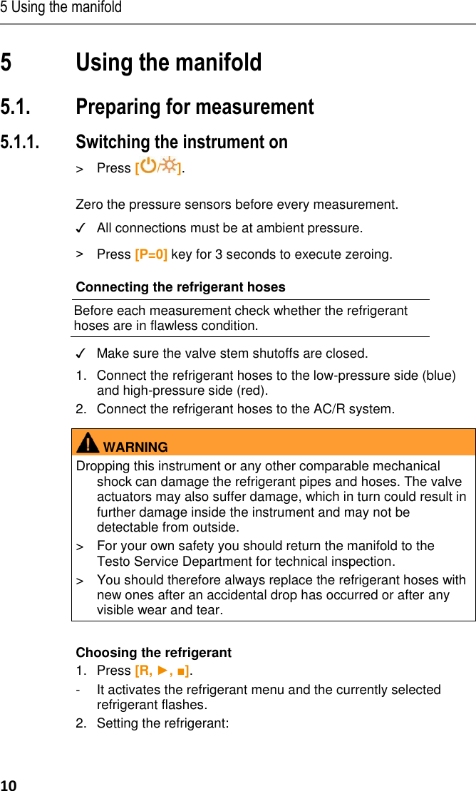 5 Using the manifold 10 5 Using the manifold Pos: 29 /TD/Prod ukt verwenden/te sto 557/Anschli eßen, nullen, ei nstellen @ 7 \mod_128940 2475839_79. docx @ 73068 @  23553555555  @ 1  5.1. Preparing for measurement 5.1.1. Switching the instrument on &gt;  Press [ / ].  Zero the pressure sensors before every measurement. ✓ All connections must be at ambient pressure. &gt;  Press [P=0] key for 3 seconds to execute zeroing. Connecting the refrigerant hoses  Before each measurement check whether the refrigerant hoses are in flawless condition.  ✓ Make sure the valve stem shutoffs are closed. 1.Connect the refrigerant hoses to the low-pressure side (blue) and high-pressure side (red). 2.Connect the refrigerant hoses to the AC/R system.   WARNING Dropping this instrument or any other comparable mechanical shock can damage the refrigerant pipes and hoses. The valve actuators may also suffer damage, which in turn could result in further damage inside the instrument and may not be detectable from outside. &gt;  For your own safety you should return the manifold to the Testo Service Department for technical inspection. &gt;  You should therefore always replace the refrigerant hoses with new ones after an accidental drop has occurred or after any visible wear and tear.   Choosing the refrigerant 1.Press [R, ►, ■]. -  It activates the refrigerant menu and the currently selected refrigerant flashes. 2.Setting the refrigerant:  