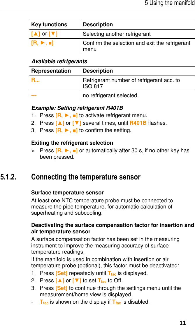 5 Using the manifold     11  Key functions  Description  [▲] or [▼] Selectng another refrigerant  [R, ►, ■] Confirm the selection and exit the refrigerant menu Available refrigerants  Representation  Description  R... Refrigerant number of refrigerant acc. to ISO 817  --- no refrigerant selected. Example: Setting refrigerant R401B 1.Press [R, ►, ■] to activate refrigerant menu. 2.  Press [▲] or [▼] several times, until R401B flashes. 3.Press [R, ►, ■] to confirm the setting. Exiting the refrigerant selection &gt;  Press [R, ►, ■] or automatically after 30 s, if no other key has been pressed.  5.1.2. Connecting the temperature sensor   Surface temperature sensor At least one NTC temperature probe must be connected to measure the pipe temperature, for automatic calculation of superheating and subcooling. Deactivating the surface compensation factor for insertion and air temperature sensor A surface compensation factor has been set in the measuring instrument to improve the measuring accuracy of surface temperature readings. If the manifold is used in combination with insertion or air temperature probe (optional), this factor must be deactivated: 1.   Press [Set] repeatedly until Tfac is displayed. 2.  Press [▲] or [▼] to set Tfac to Off. 3.  Press [Set] to continue through the settings menu until the measurement/home view is displayed. -  Tfac is shown on the display if Tfac is disabled. 