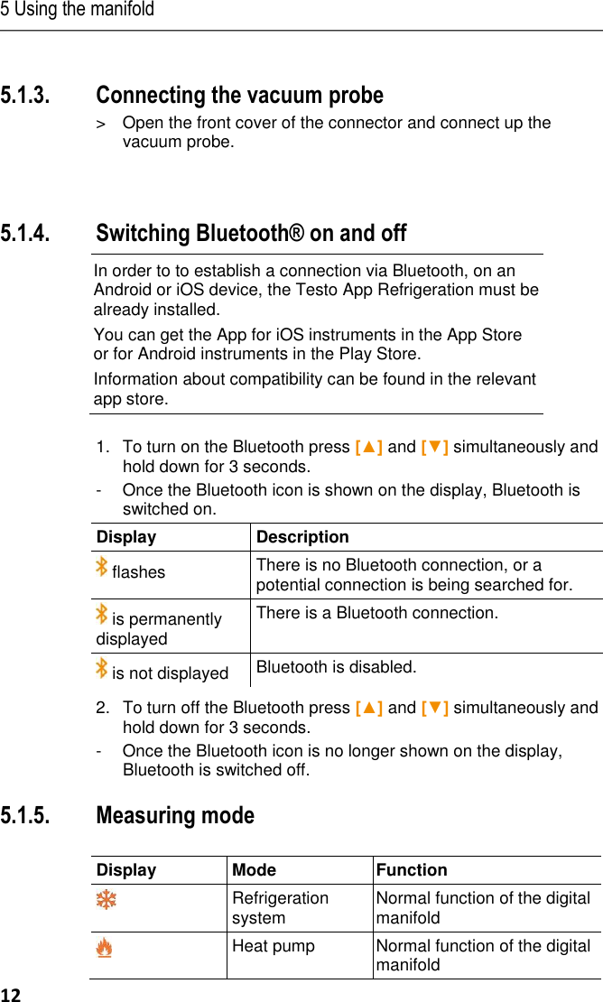 5 Using the manifold 12   Pos: 30 /TD/Prod ukt verwenden/te sto 557/Vaku umsonde ansc hließen @ 16\ mod_142105 7560179_79.doc x @ 206127 @  3 @ 1  5.1.3. Connecting the vacuum probe  &gt;  Open the front cover of the connector and connect up the vacuum probe.    Pos: 31 /TD/Prod ukt verwenden/te sto 557/Bluet ooth Überschrift  557 @ 16\ mod_1421058427 681_79.doc x @ 206167 @ 3 @  1  5.1.4. Switching Bluetooth® on and off Pos: 32 /TD/Prod ukt verwenden/te sto 557/Bluet ooth ein-aussc halten @ 16\ mod_1418732 441244_79.docx @  205497 @  @  1  In order to to establish a connection via Bluetooth, on an Android or iOS device, the Testo App Refrigeration must be already installed. You can get the App for iOS instruments in the App Store or for Android instruments in the Play Store. Information about compatibility can be found in the relevant app store.  1.  To turn on the Bluetooth press [▲] and [▼] simultaneously and hold down for 3 seconds. -  Once the Bluetooth icon is shown on the display, Bluetooth is switched on.Display  Description   flashes There is no Bluetooth connection, or a potential connection is being searched for.  is permanently displayed There is a Bluetooth connection.  is not displayed Bluetooth is disabled. 2.   To turn off the Bluetooth press [▲] and [▼] simultaneously and hold down for 3 seconds. -  Once the Bluetooth icon is no longer shown on the display, Bluetooth is switched off.Pos: 33 /TD/Prod ukt verwenden/te sto 557/Mess modus testo 55 7 @ 7\mod_1 28940335025 0_79.docx @ 73 134 @ 3 @ 1  5.1.5. Measuring mode  Display Mode Function  Refrigeration system Normal function of the digital manifold  Heat pump Normal function of the digital manifold 