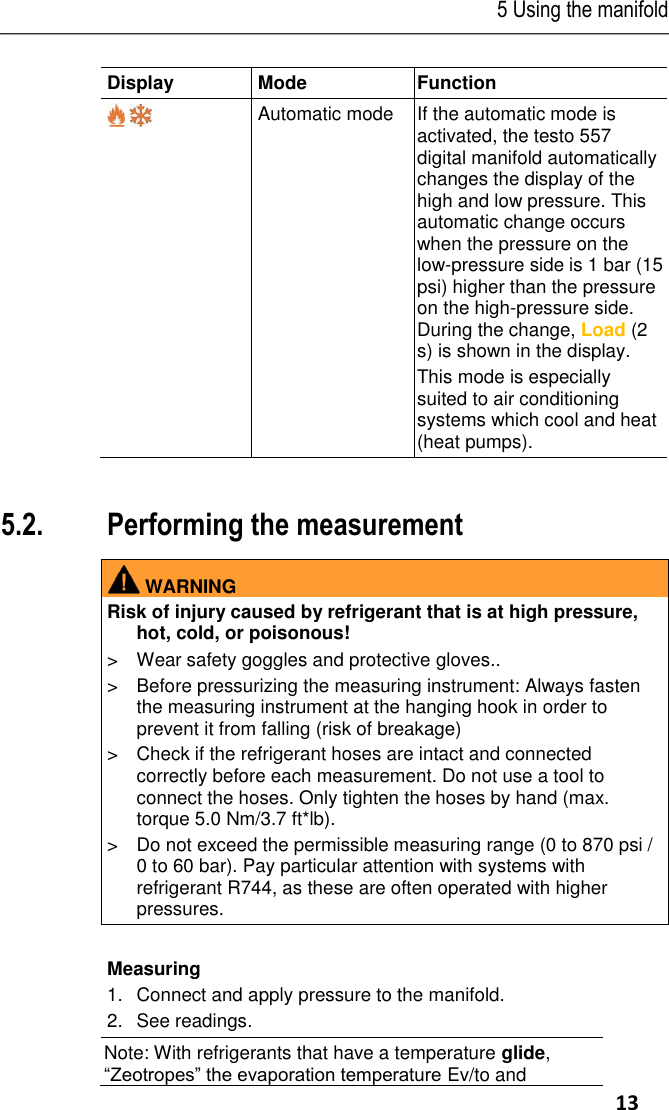 5 Using the manifold     13 Display Mode Function   Automatic mode If the automatic mode is activated, the testo 557 digital manifold automatically changes the display of the high and low pressure. This automatic change occurs when the pressure on the low-pressure side is 1 bar (15 psi) higher than the pressure on the high-pressure side. During the change, Load (2 s) is shown in the display. This mode is especially suited to air conditioning systems which cool and heat (heat pumps).  Pos: 34 /TD/Prod ukt verwenden/te sto 557/M essung durchfü hren testo 5571  @ 17\mod_1 426501166387_ 79.docx @ 2118 56 @ 255555 @  1  5.2. Performing the measurement   WARNING Risk of injury caused by refrigerant that is at high pressure, hot, cold, or poisonous! &gt;  Wear safety goggles and protective gloves.. &gt;  Before pressurizing the measuring instrument: Always fasten the measuring instrument at the hanging hook in order to prevent it from falling (risk of breakage) &gt;  Check if the refrigerant hoses are intact and connected correctly before each measurement. Do not use a tool to connect the hoses. Only tighten the hoses by hand (max. torque 5.0 Nm/3.7 ft*lb). &gt;  Do not exceed the permissible measuring range (0 to 870 psi / 0 to 60 bar). Pay particular attention with systems with refrigerant R744, as these are often operated with higher pressures.   Measuring 1.Connect and apply pressure to the manifold. 2.See readings.  Note: With refrigerants that have a temperature glide, “Zeotropes” the evaporation temperature Ev/to and 