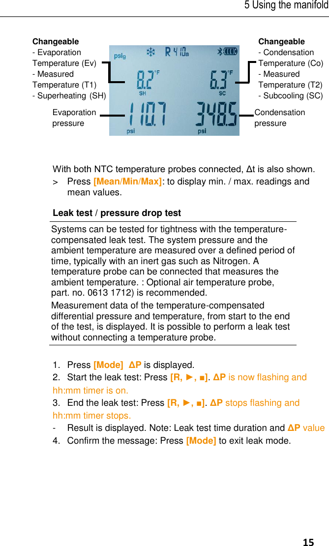5 Using the manifold     15     With both NTC temperature probes connected, Δt is also shown. &gt;  Press [Mean/Min/Max]: to display min. / max. readings and mean values. Leak test / pressure drop test  Systems can be tested for tightness with the temperature-compensated leak test. The system pressure and the ambient temperature are measured over a defined period of time, typically with an inert gas such as Nitrogen. A temperature probe can be connected that measures the ambient temperature. : Optional air temperature probe, part. no. 0613 1712) is recommended. Measurement data of the temperature-compensated differential pressure and temperature, from start to the end of the test, is displayed. It is possible to perform a leak test without connecting a temperature probe.  1.Press [Mode]  ΔP is displayed. 2.Start the leak test: Press [R, ►, ■]. ΔP is now flashing and hh:mm timer is on. 3.End the leak test: Press [R, ►, ■]. ΔP stops flashing and hh:mm timer stops. -  Result is displayed. Note: Leak test time duration and ΔP value  4.  Confirm the message: Press [Mode] to exit leak mode.  Changeable - Evaporation Temperature (Ev) - Measured Temperature (T1) - Superheating (SH) Changeable - Condensation Temperature (Co) - Measured Temperature (T2) - Subcooling (SC) Condensation  pressure Evaporation  pressure 
